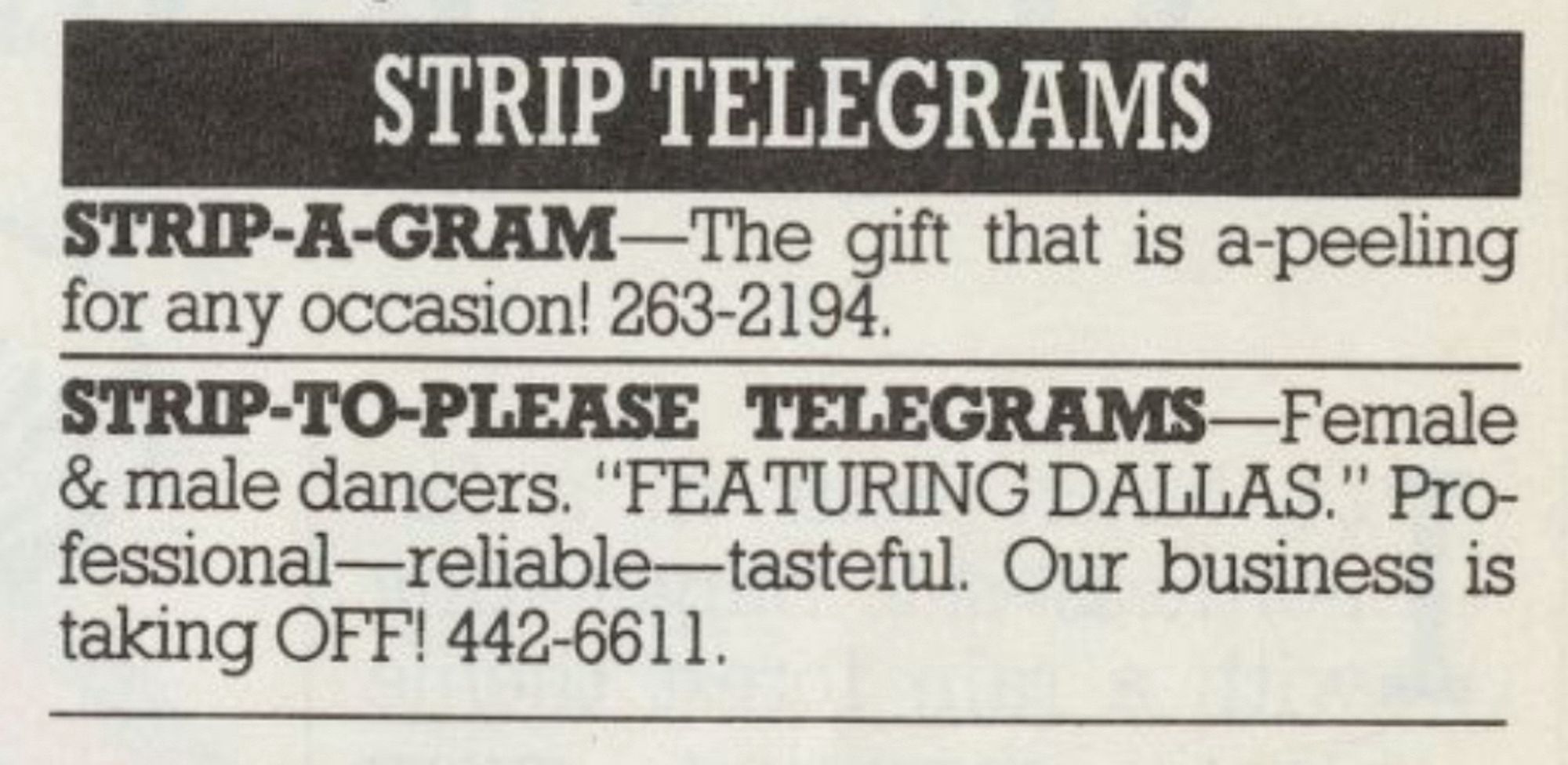 STRIP TELEGRAMS
STRIP-A-GRAM-The gift that is a-peeling for any occasion! 263-2194.
STRIP-TO-PLEASE TELEGRAMS-Female & male dancers. "FEATURING DALLAS." Pro-fessional-reliable-tasteful. Our business is taking OFF! 442-6611.