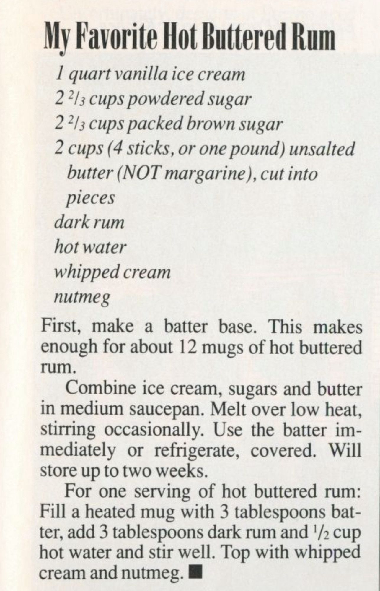 My Favorite Hot Buttered Rum
I quart vanilla ice cream 2 ⅔ cups powdered sugar
2⅔ cups packed brown sugar
2 cups (4 sticks, or one pound) unsalted butter (NOT margarine), cut into pieces dark rum hot water whipped cream nutmeg
First, make a batter base. This makes enough for about 12 mugs of hot buttered rum.
Combine ice cream, sugars and butter in medium saucepan. Melt over low heat, stirring occasionally. Use the batter immediately or refrigerate, covered. Will store up to two weeks.
For one serving of hot buttered rum:
Fill a heated mug with 3 tablespoons bat-ter, add 3 tablespoons dark rum and ½ cup hot water and stir well. Top with whipped cream and nutmeg.