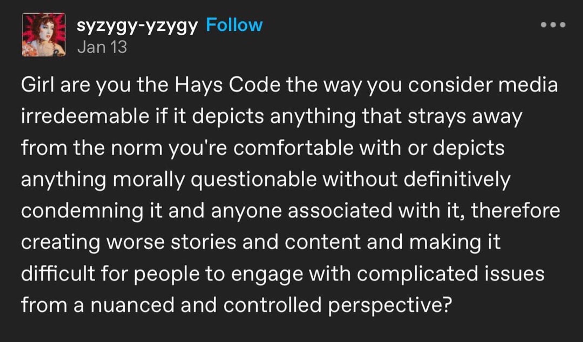 meme that reads "Girl are you the Hays Code the way you consider media irredeemable if it depicts anything that strays away from the norm you’re comfortable with or depicts anything morally questionable without definitively condemning it and anyone associated with it, therefore creating worse stories and content and making it difficult for people to engage with complicated issues from a nuanced and controlled perspective?"