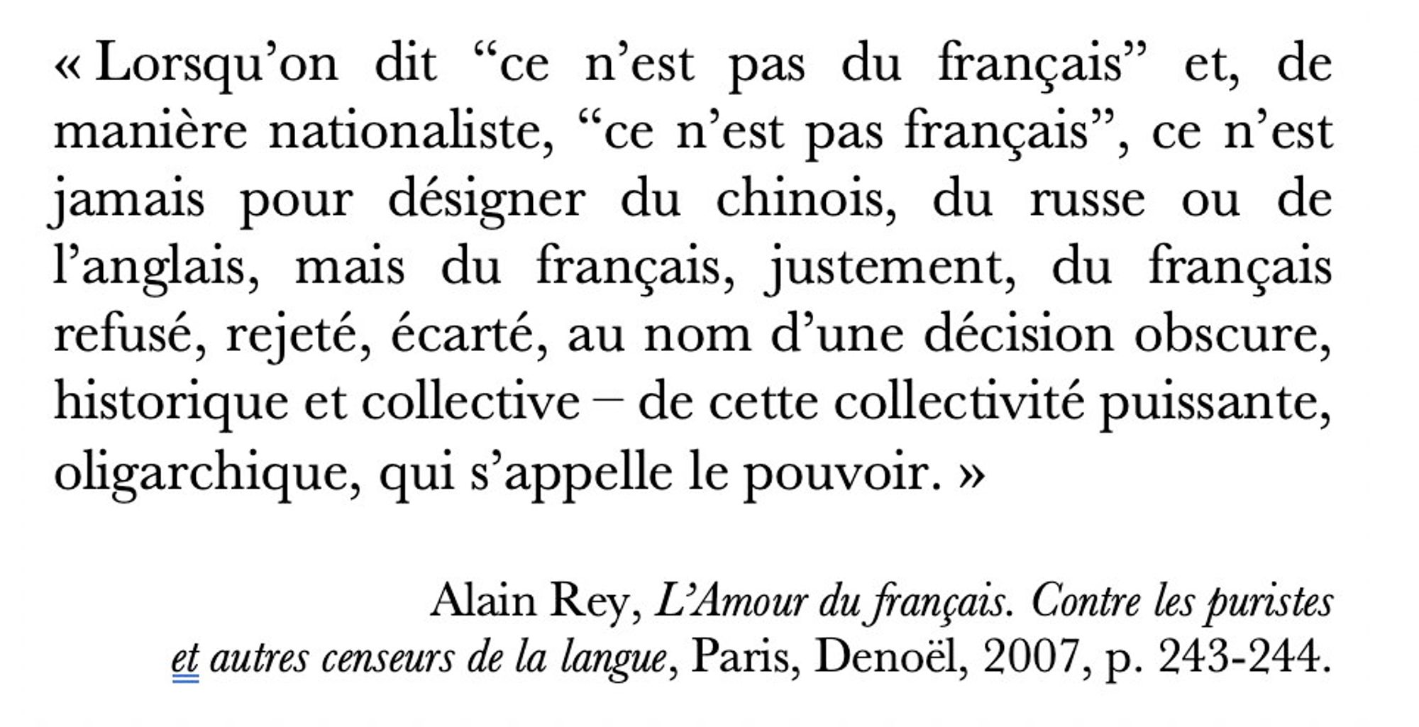 Citation d'Alain Rey dans son livre "L'Amour du français" : « Lorsqu’on dit “ce n’est pas du français” et, de manière nationaliste, “ce n’est pas français”, ce n’est jamais pour désigner du chinois, du russe ou de l’anglais, mais du français, justement, du français refusé, rejeté, écarté, au nom d’une décision obscure, historique et collective – de cette collectivité puissante, oligarchique, qui s’appelle le pouvoir