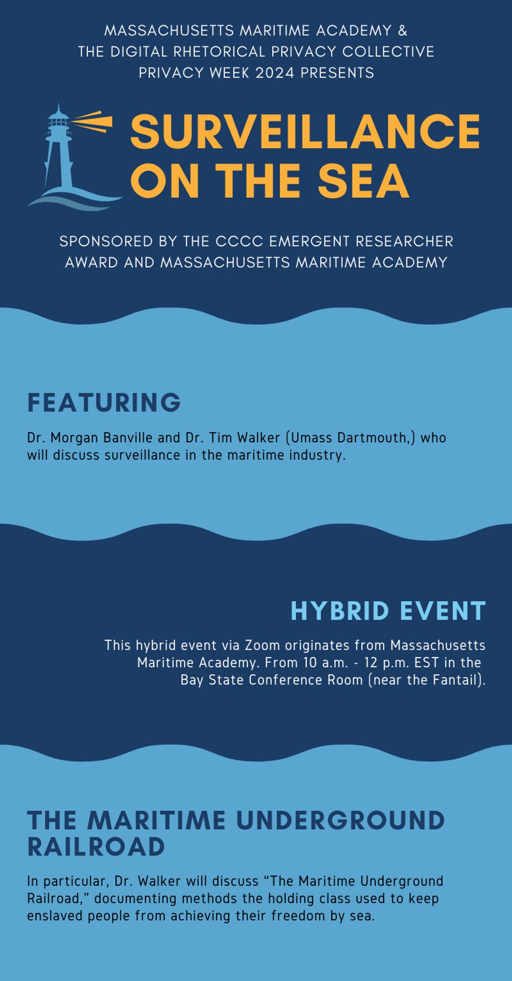 MASSACHUSETTS MARITIME ACADEMY &
THE DIGITAL RHETORICAL PRIVACY COLLECTIVE
PRIVACY WEEK 2024 PRESENTS
SURVEILLANCE
ON THE SEA
SPONSORED BY THE CCCC EMERGENT RESEARCHER AWARD AND MASSACHUSETTS MARITIME ACADEMY
FEATURING
Dr. Morgan Banville and Dr. Tim Walker (Umass Dartmouth,) who will discuss surveillance in the maritime industry.
HYBRID EVENT
This hybrid event via Zoom originates from Massachusetts
Maritime Academy. From 10 a.m. - 12 p.m. EST in the Bay State Conference Room (near the Fantail).
THE MARITIME UNDERGROUND RAILROAD
In particular, Dr. Walker will discuss "The Maritime Underground Railroad," documenting methods the holding class used to keep enslaved people from achieving their freedom by sea.