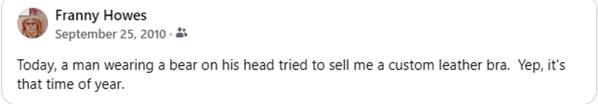 Facebook memory from 2010: "Today, a man wearing a bear on his head tried to sell me a custom leather bra.  Yep, it's that time of year."