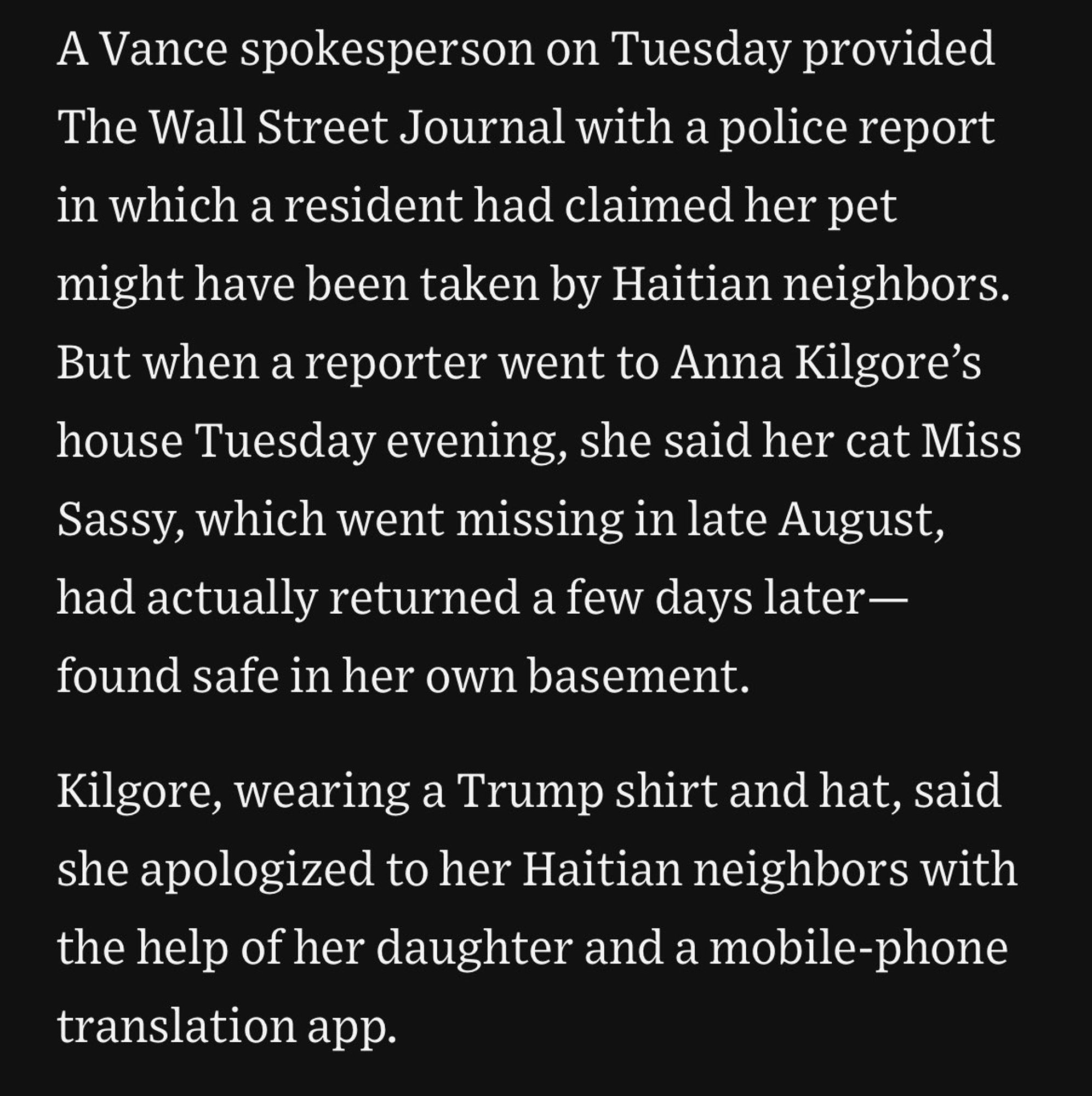 A Vance spokesperson on Tuesday provided
The Wall Street Journal with a police report
in which a resident had claimed her pet
might have been taken by Haitian neighbors.
But when a reporter went to Anna Kilgore's
house Tuesday evening, she said her cat Miss
Sassy, which went missing in late August,
had actually returned a few days later—
found safe in her own basement.
Kilgore, wearing a Trump shirt and hat, said
she apologized to her Haitian neighbors with
the help of her daughter and a mobile-phone
translation app.