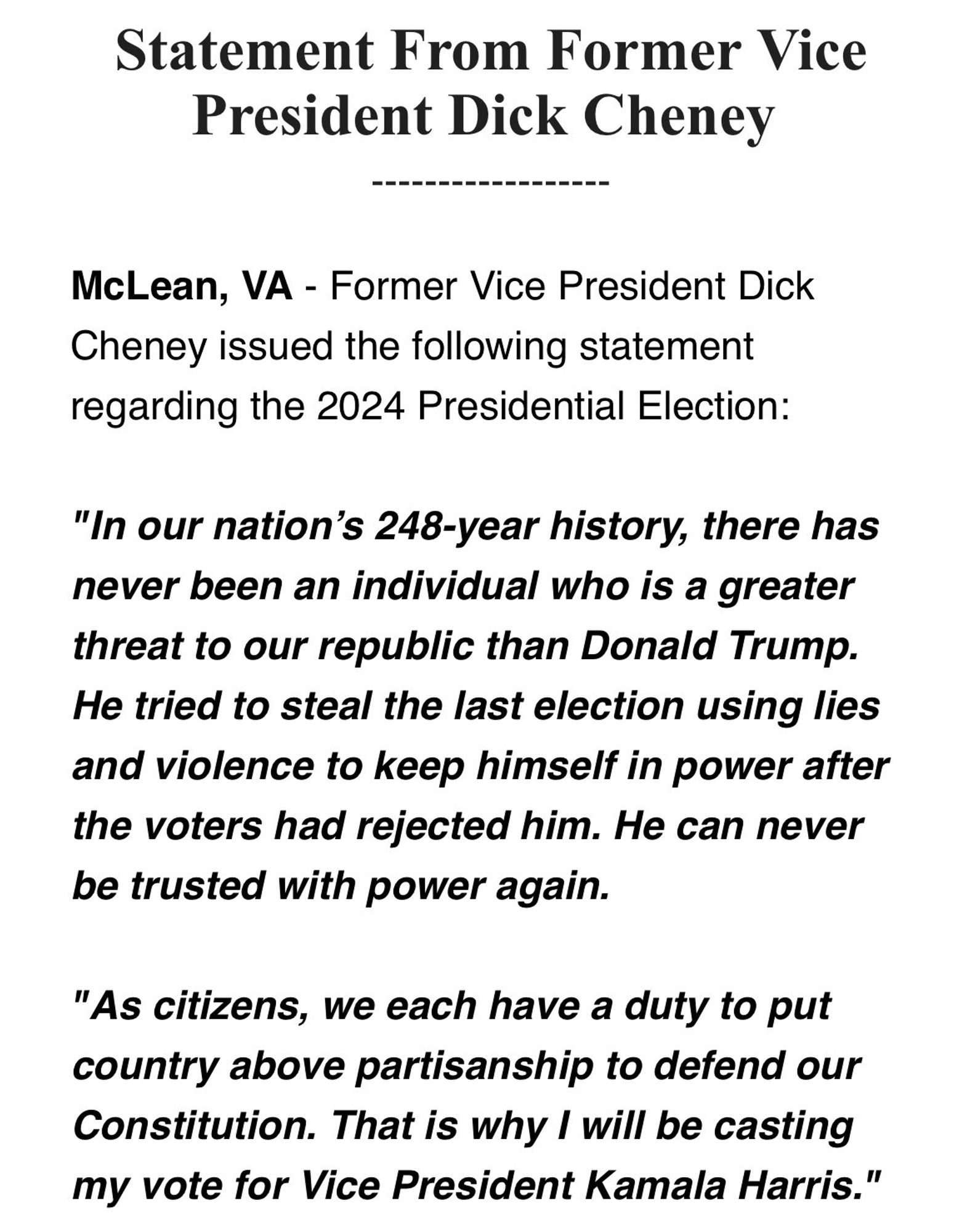 Statement from former Vice President Dick Cheney: 

"In our nation's 248-year history, there has never been an individual who is a greater threat to our republic than Donald Trump. He tried to steal the last election using lies and violence to keep himself in power after the voters had rejected him. 

He can never be trusted with power again.

As citizens, we each have a duty to put country above partisanship to defend our Constitution. That is why I will be casting my vote for Vice President Kamala Harris."