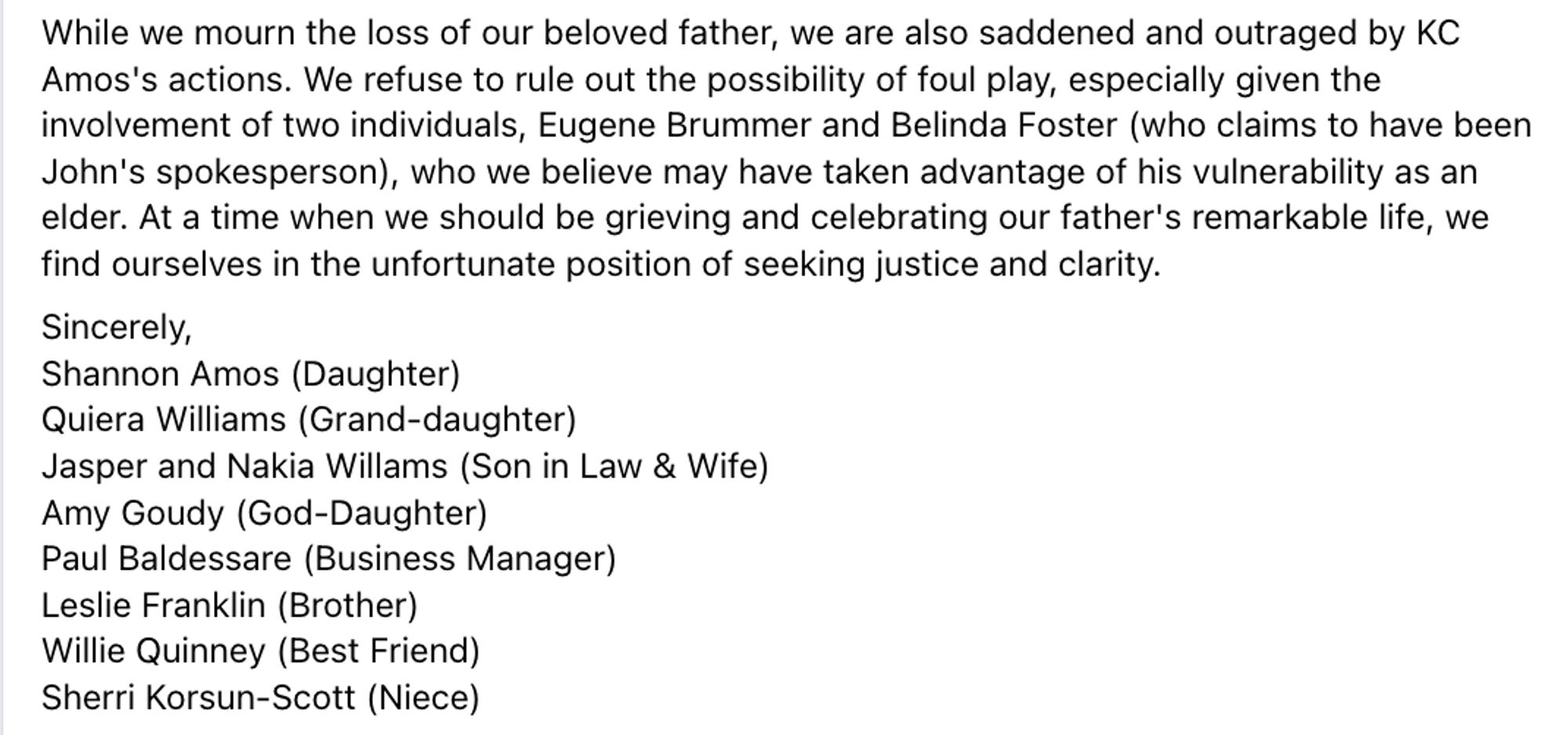 While we mourn the loss of our beloved father, we are also saddened and outraged by KC Amos's actions. We refuse to rule out the possibility of foul play, especially given the involvement of two individuals, Eugene Brummer and Belinda Foster (who claims to have been John's spokesperson), who we believe may have taken advantage of his vulnerability as an elder. At a time when we should be grieving and celebrating our father's remarkable life, we find ourselves in the unfortunate position of seeking justice and clarity. 
Sincerely,
Shannon Amos (Daughter)
Quiera Williams (Grand-daughter)
Jasper and Nakia Willams (Son in Law & Wife)
Amy Goudy (God-Daughter)
Paul Baldessare (Business Manager)
Leslie Franklin (Brother)
Willie Quinney (Best Friend)
Sherri Korsun-Scott (Niece)