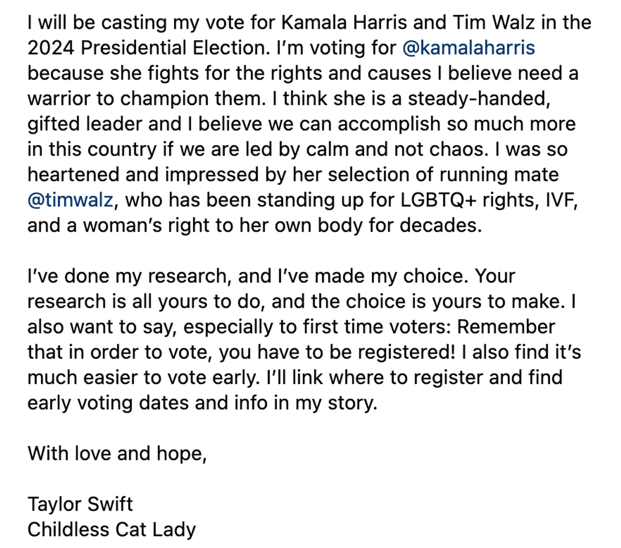 I will be casting my vote for Kamala Harris and Tim Walz in the 2024 Presidential Election. I’m voting for @kamalaharris because she fights for the rights and causes I believe need a warrior to champion them. I think she is a steady-handed, gifted leader and I believe we can accomplish so much more in this country if we are led by calm and not chaos. I was so heartened and impressed by her selection of running mate @timwalz, who has been standing up for LGBTQ+ rights, IVF, and a woman’s right to her own body for decades.

I’ve done my research, and I’ve made my choice. Your research is all yours to do, and the choice is yours to make. I also want to say, especially to first time voters: Remember that in order to vote, you have to be registered! I also find it’s much easier to vote early. I’ll link where to register and find early voting dates and info in my story.

With love and hope,

Taylor Swift
Childless Cat Lady