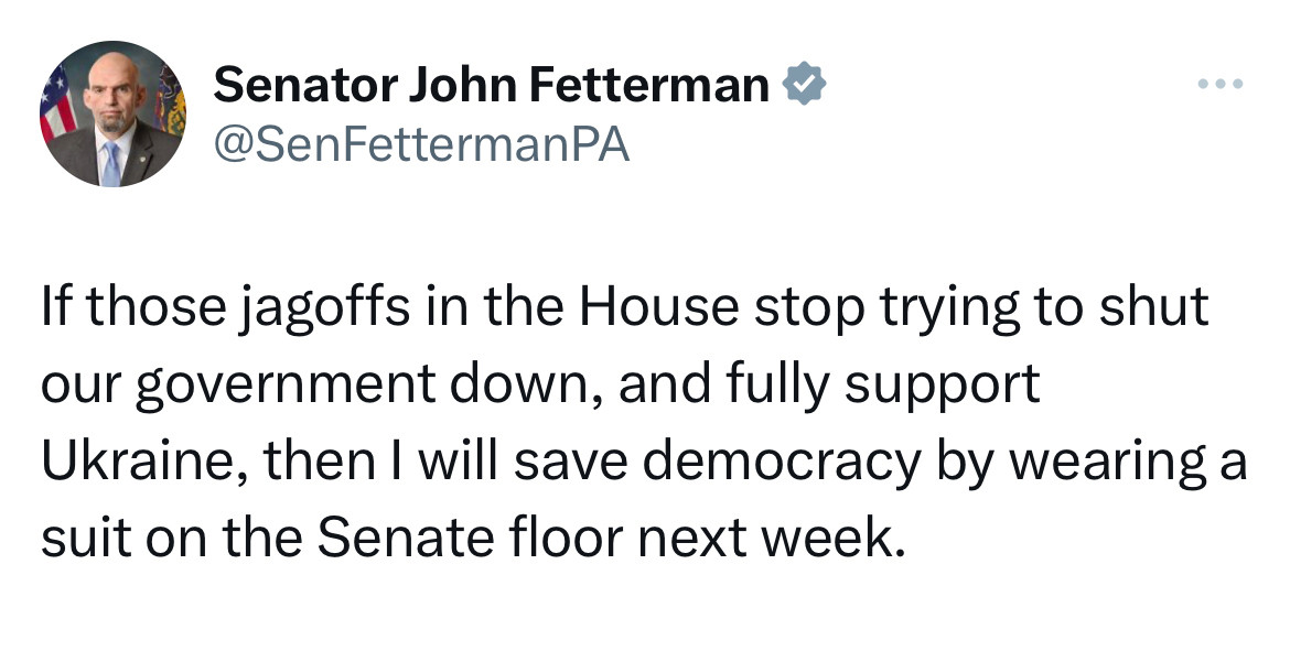 Senator John Fetterman: If those jagoffs in the House stop trying to shut our government down, and fully support Ukraine, then I will save democracy by wearing a suit on the Senate floor next week.