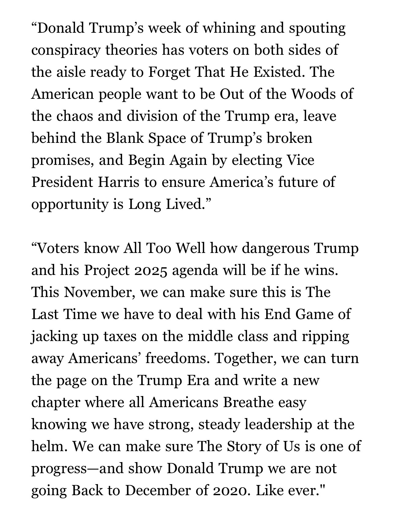 “Donald Trump’s week of whining and spouting conspiracy theories has voters on both sides of the aisle ready to Forget That He Existed. The American people want to be Out of the Woods of the chaos and division of the Trump era, leave behind the Blank Space of Trump’s broken promises, and Begin Again by electing Vice President Harris to ensure America’s future of opportunity is Long Lived.”

“Voters know All Too Well how dangerous Trump and his Project 2025 agenda will be if he wins. This November, we can make sure this is The Last Time we have to deal with his End Game of jacking up taxes on the middle class and ripping away Americans’ freedoms. Together, we can turn the page on the Trump Era and write a new chapter where all Americans Breathe easy knowing we have strong, steady leadership at the helm. We can make sure The Story of Us is one of progress—and show Donald Trump we are not going Back to December of 2020. Like ever.”