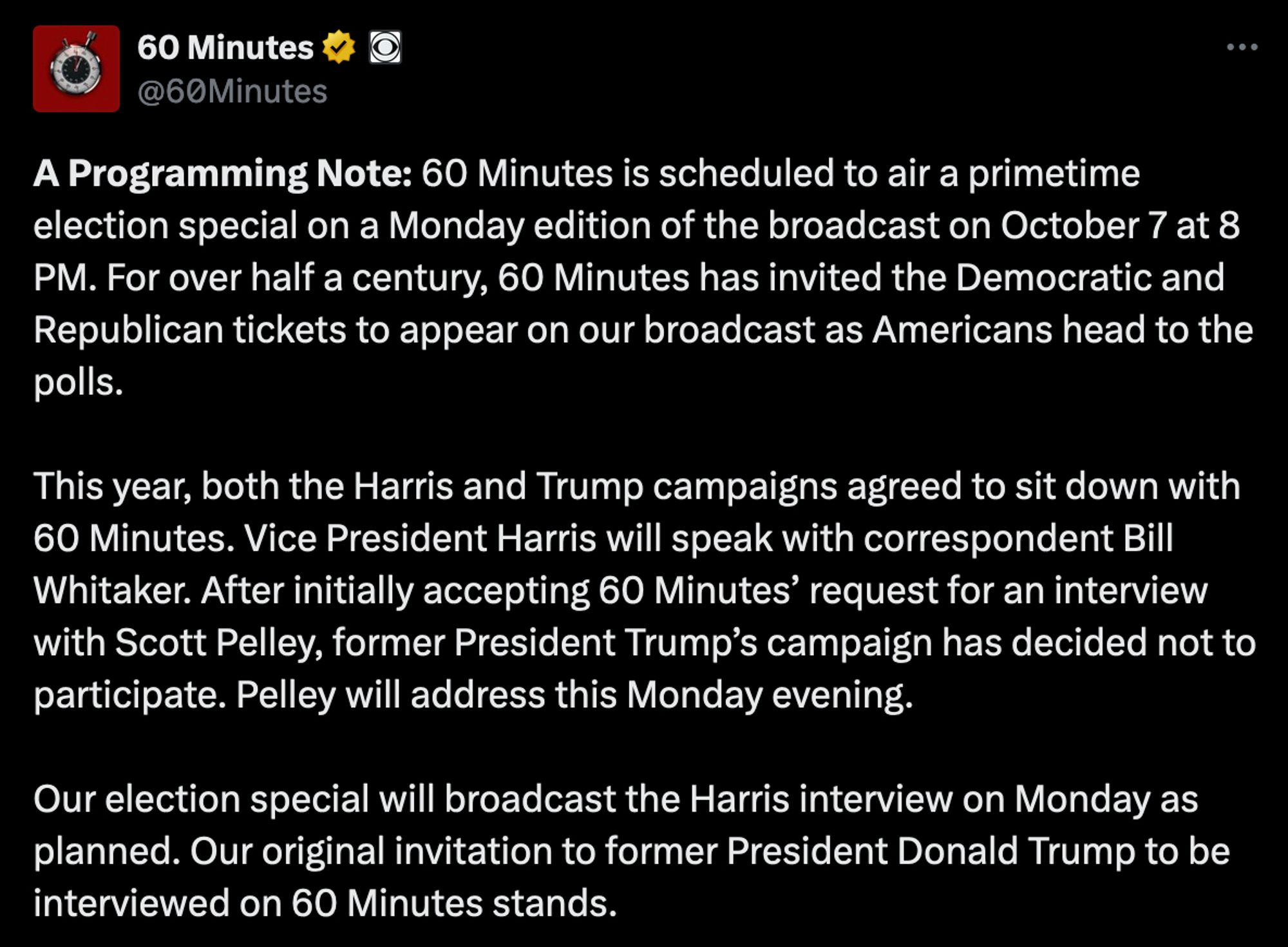 A Programming Note: 60 Minutes is scheduled to air a primetime election special on a Monday edition of the broadcast on October 7 at 8 PM. For over half a century, 60 Minutes has invited the Democratic and Republican tickets to appear on our broadcast as Americans head to the polls.

This year, both the Harris and Trump campaigns agreed to sit down with 60 Minutes. Vice President Harris will speak with correspondent Bill Whitaker. After initially accepting 60 Minutes’ request for an interview with Scott Pelley, former President Trump’s campaign has decided not to participate. Pelley will address this Monday evening.

Our election special will broadcast the Harris interview on Monday as planned. Our original invitation to former President Donald Trump to be interviewed on 60 Minutes stands.