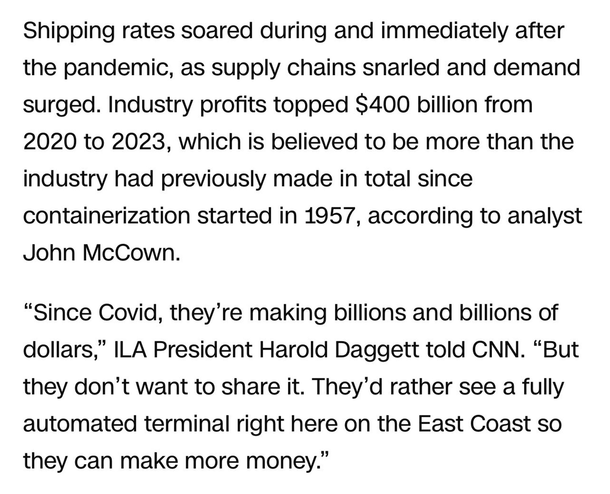 Shipping rates soared during and immediately after the pandemic, as supply chains snarled and demand surged. Industry profits topped $400 billion from 2020 to 2023, which is believed to be more than the industry had previously made in total since containerization started in 1957, according to analyst John McCown.

“Since Covid, they’re making billions and billions of dollars,” ILA President Harold Daggett told CNN. “But they don’t want to share it. They’d rather see a fully automated terminal right here on the East Coast so they can make more money.”