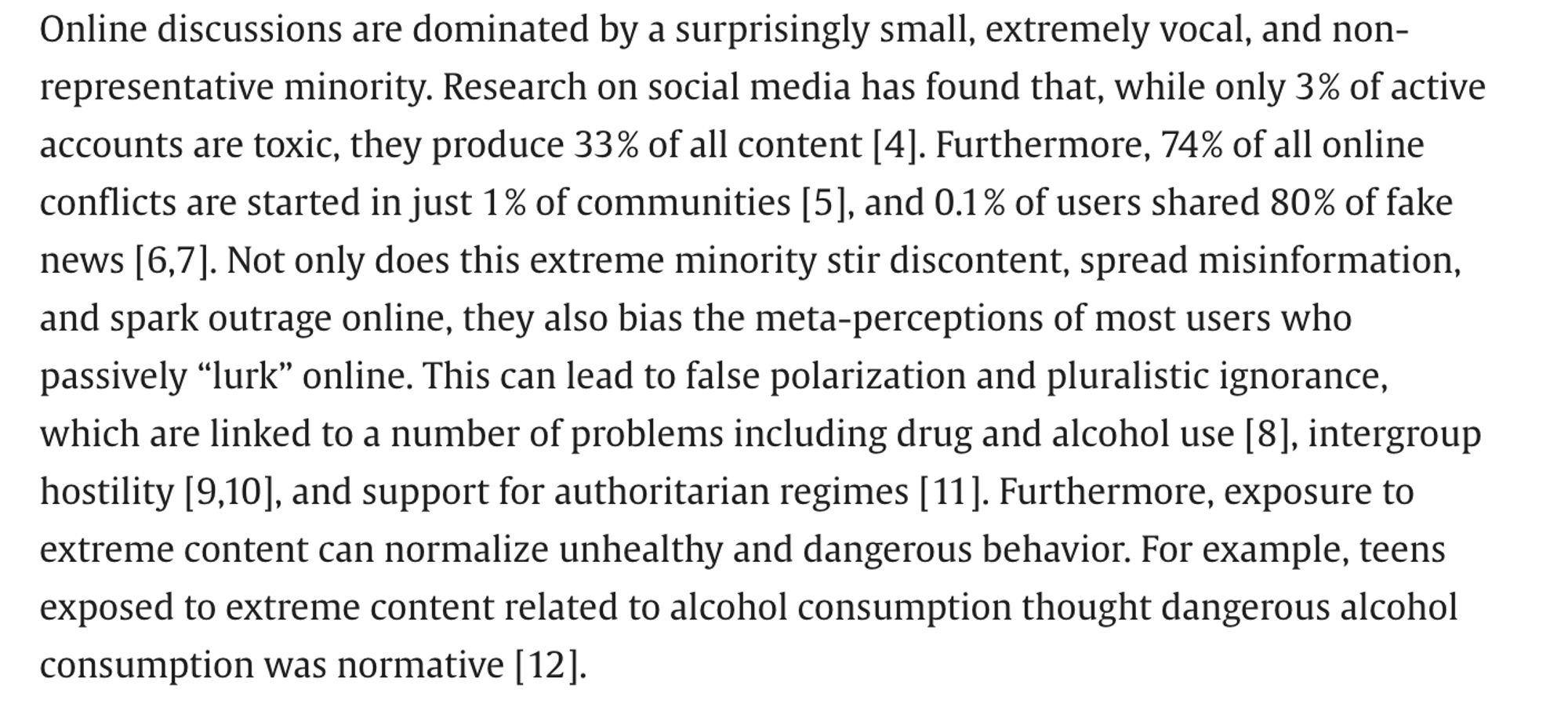 Online discussions are dominated by a surprisingly small, extremely vocal, and non-representative minority. Research on social media has found that, while only 3 % of active accounts are toxic, they produce 33 % of all content [4]. Furthermore, 74 % of all online conflicts are started in just 1 % of communities [5], and 0.1 % of users shared 80 % of fake news [6,7]. Not only does this extreme minority stir discontent, spread misinformation, and spark outrage online, they also bias the meta-perceptions of most users who passively “lurk” online. This can lead to false polarization and pluralistic ignorance, which are linked to a number of problems including drug and alcohol use [8], intergroup hostility [9,10], and support for authoritarian regimes [11]. Furthermore, exposure to extreme content can normalize unhealthy and dangerous behavior. For example, teens exposed to extreme content related to alcohol consumption thought dangerous alcohol consumption was normative [12].