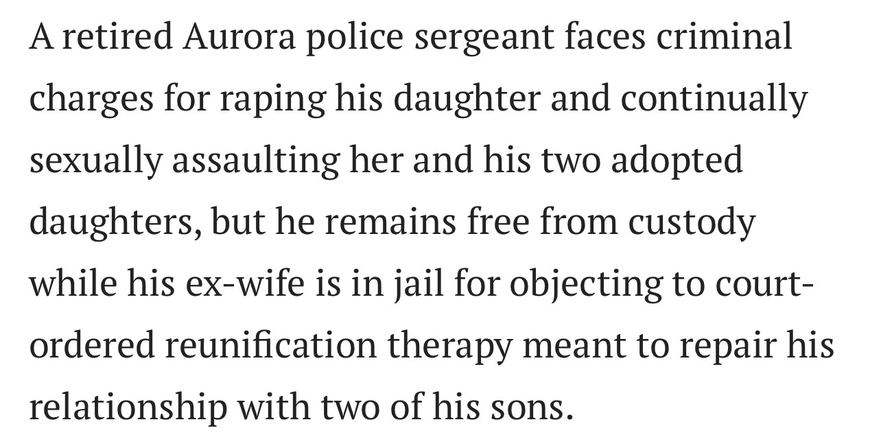 “A retired Aurora police sergeant faces criminal charges for raping his daughter and continually sexually assaulting her and his two adopted daughters, but he remains free from custody while his ex-wife is in jail for objecting to court-ordered reunification therapy meant to repair his relationship with two of his sons”