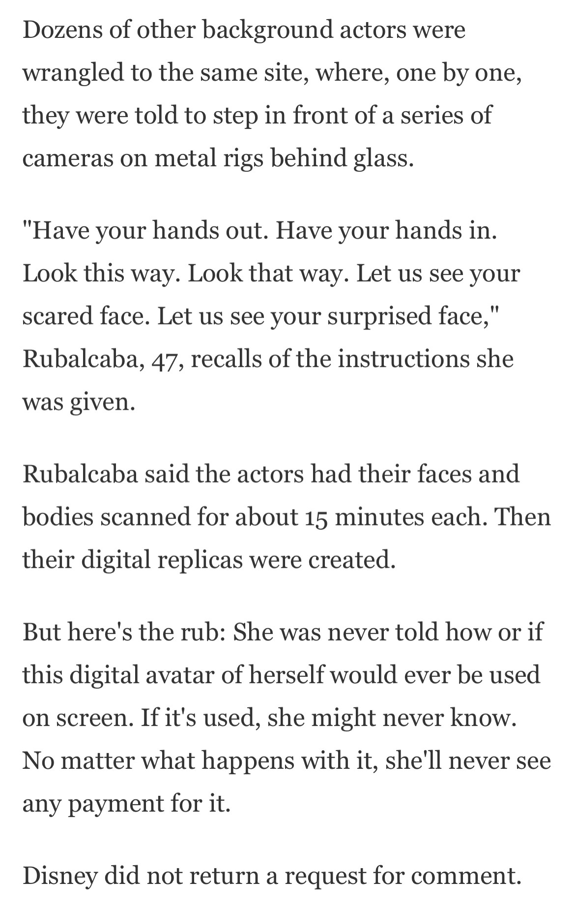 Dozens of other background actors were wrangled to the same site, where, one by one, they were told to step in front of a series of cameras on metal rigs behind glass.

"Have your hands out. Have your hands in. Look this way. Look that way. Let us see your scared face. Let us see your surprised face," Rubalcaba, 47, recalls of the instructions she was given.

Rubalcaba said the actors had their faces and bodies scanned for about 15 minutes each. Then their digital replicas were created.

But here's the rub: She was never told how or if this digital avatar of herself would ever be used on screen. If it's used, she might never know. No matter what happens with it, she'll never see any payment for it.

Disney did not return a request for comment.