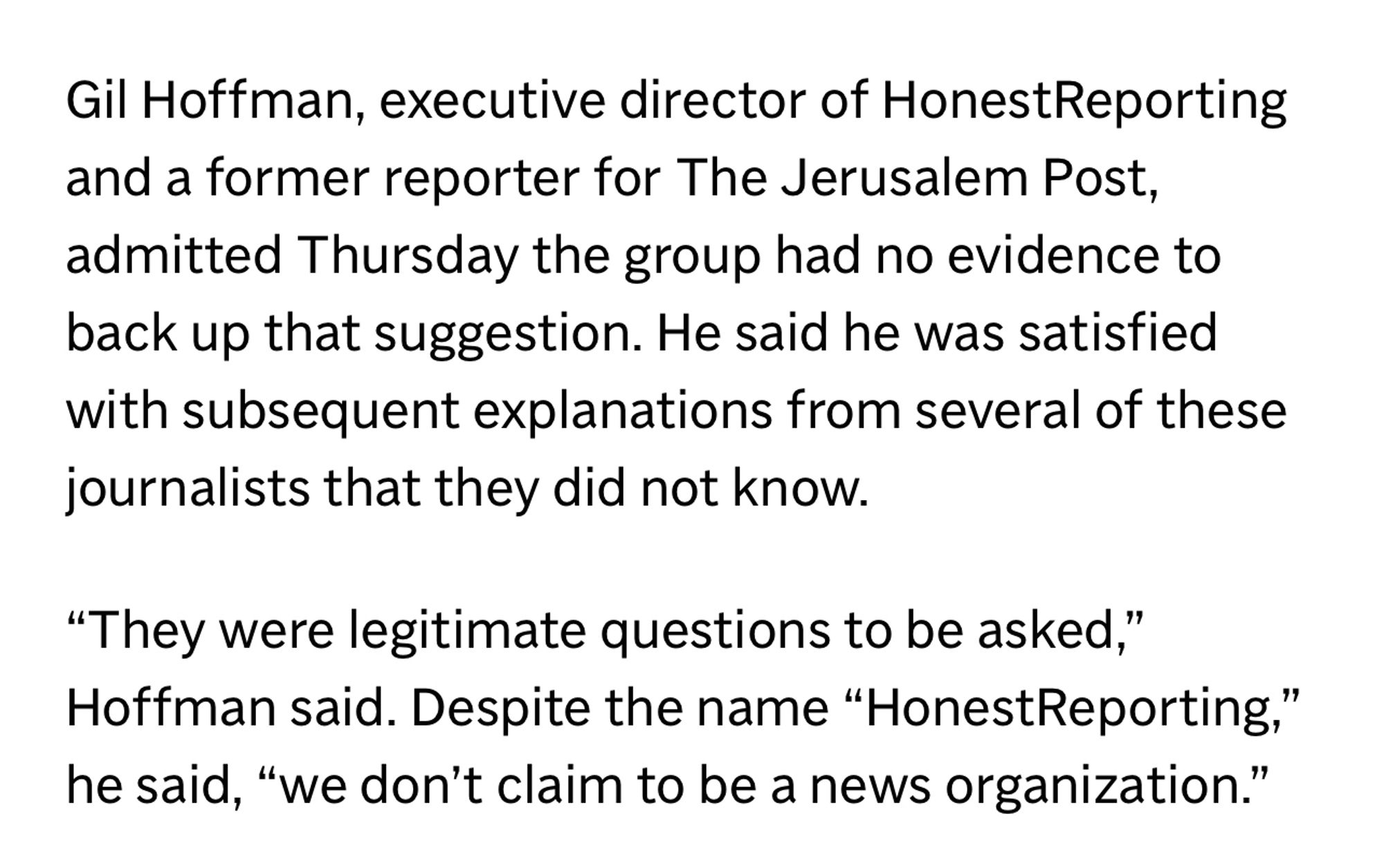 Gil Hoffman, executive director of HonestReporting and a former reporter for The Jerusalem Post, admitted Thursday the group had no evidence to back up that suggestion. He said he was satisfied with subsequent explanations from several of these journalists that they did not know.

“They were legitimate questions to be asked,” Hoffman said. Despite the name “HonestReporting,” he said, “we don’t claim to be a news organization.”