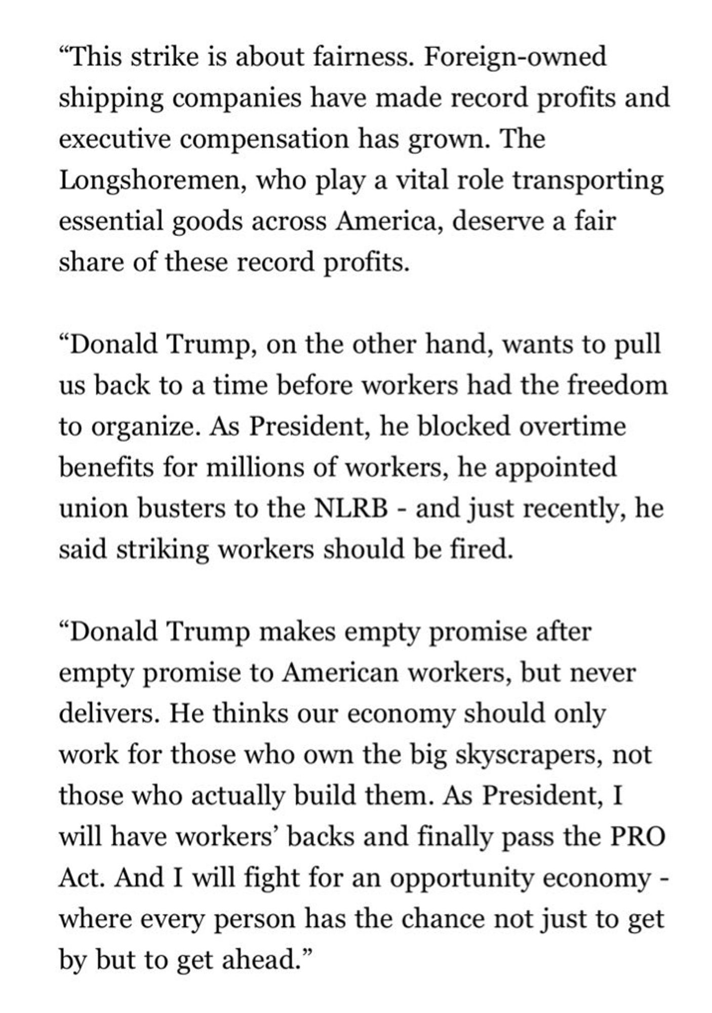 “This strike is about fairness. Foreign-owned shipping companies have made record profits and executive compensation has grown. The Longshoremen, who play a vital role transporting essential goods across America, deserve a fair share of these record profits.

“Donald Trump, on the other hand, wants to pull us back to a time before workers had the freedom to organize. As President, he blocked overtime benefits for millions of workers, he appointed union busters to the NLRB - and just recently, he said striking workers should be fired. 

“Donald Trump makes empty promise after empty promise to American workers, but never delivers. He thinks our economy should only work for those who own the big skyscrapers, not those who actually build them. As President, I will have workers’ backs and finally pass the PRO Act. And I will fight for an opportunity economy - where every person has the chance not just to get by but to get ahead.”