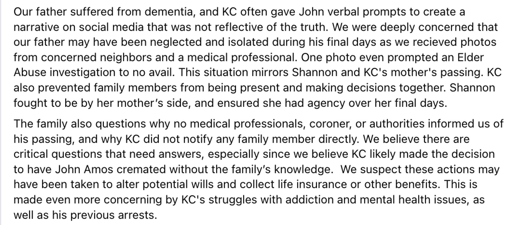 Our father suffered from dementia, and KC often gave John verbal prompts to create a narrative on social media that was not reflective of the truth. We were deeply concerned that our father may have been neglected and isolated during his final days as we recieved photos from concerned neighbors and a medical professional. One photo even prompted an Elder Abuse investigation to no avail. This situation mirrors Shannon and KC's mother's passing. KC also prevented family members from being present and making decisions together. Shannon fought to be by her mother’s side, and ensured she had agency over her final days.
The family also questions why no medical professionals, coroner, or authorities informed us of his passing, and why KC did not notify any family member directly. We believe there are critical questions that need answers, especially since we believe KC likely made the decision to have John Amos cremated without the family’s knowledge.