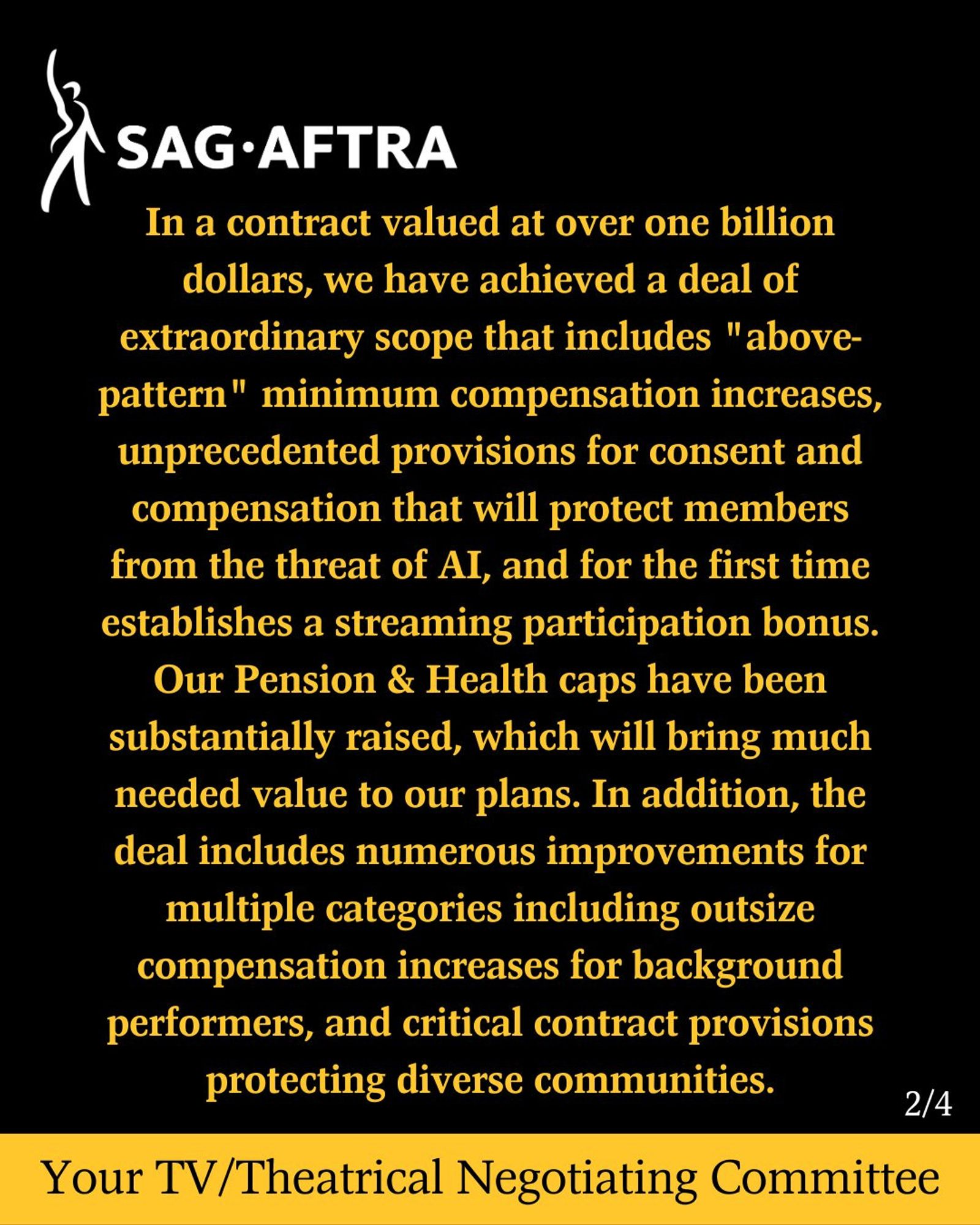 In a contract valued at over one billion dollars, we have achieved a deal of extraordinary scope that includes "above-pattern" minimum compensation increases, unprecedented provisions for consent and compensation that will protect members from the threat of AI, and for the first time establishes a streaming participation bonus. Our Pension & Health caps have been substantially raised, which will bring much needed value to our plans. In addition, the deal includes numerous improvements for multiple categories including outsize compensation increases for background performers, and critical contract provisions protecting diverse communities.