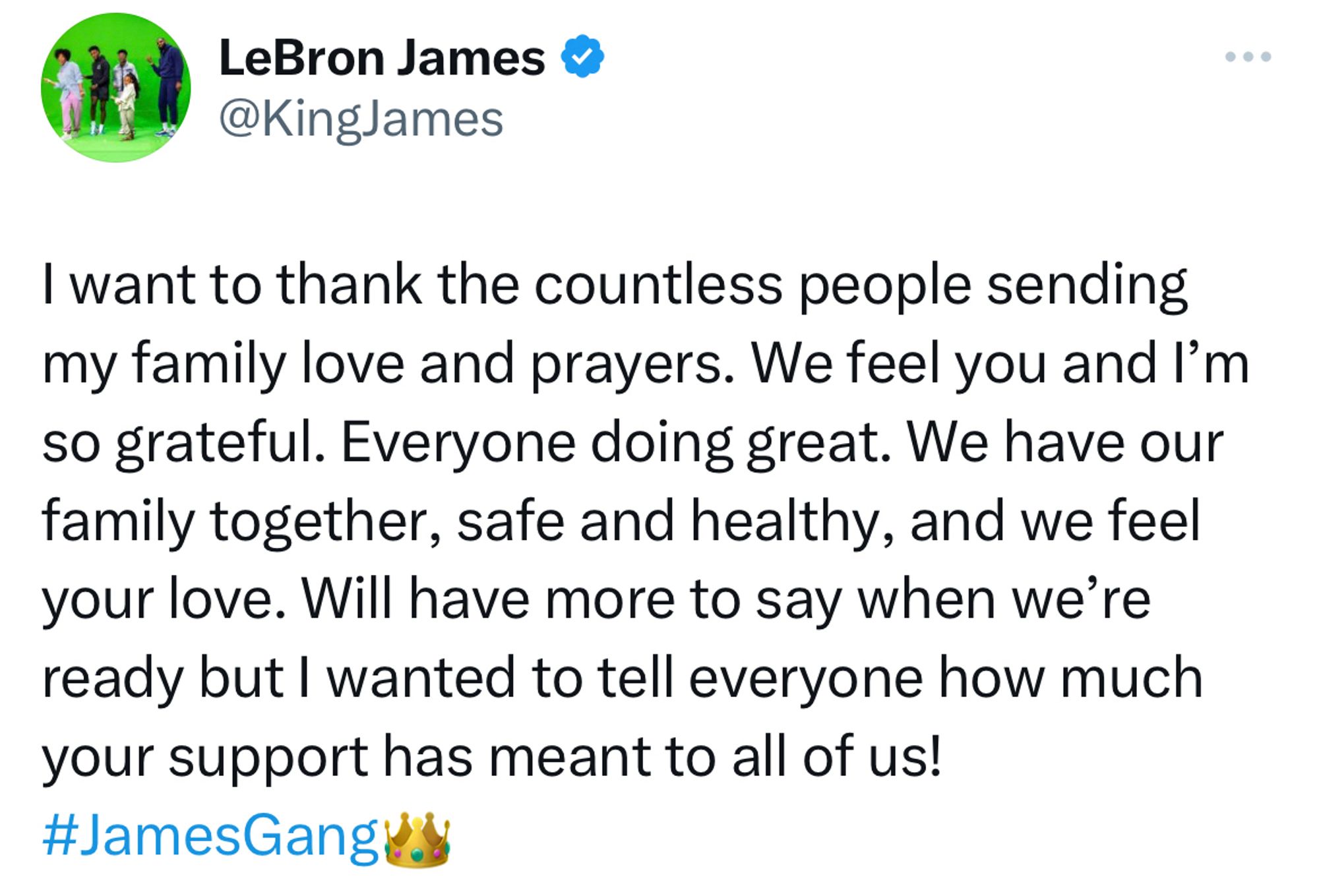 I want to thank the countless people sending my family love and prayers. We feel you and I’m so grateful. Everyone doing great. We have our family together, safe and healthy, and we feel your love. Will have more to say when we’re ready but I wanted to tell everyone how much your support has meant to all of us! #JamesGang👑