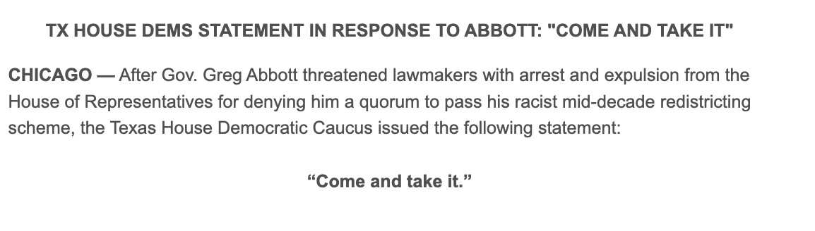 TX HOUSE DEMS STATEMENT IN RESPONSE TO ABBOTT: "COME AND TAKE IT"



CHICAGO — After Gov. Greg Abbott threatened lawmakers with arrest and expulsion from the House of Representatives for denying him a quorum to pass his racist mid-decade redistricting scheme, the Texas House Democratic Caucus issued the following statement:

“Come and take it.”