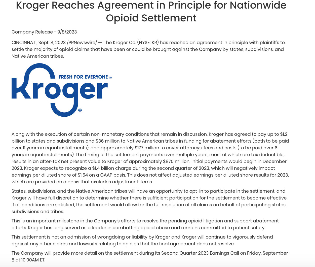 Along with the execution of certain non-monetary conditions that remain in discussion, Kroger has agreed to pay up to $1.2 billion to states and subdivisions and $36 million to Native American tribes in funding for abatement efforts (both to be paid over 11 years in equal installments), and approximately $177 million to cover attorneys' fees and costs (to be paid over 6 years in equal installments). The timing of the settlement payments over multiple years, most of which are tax deductible, results in an after-tax net present value to Kroger of approximately $870 million. Initial payments would begin in December 2023. Kroger expects to recognize a $1.4 billion charge during the second quarter of 2023, which will negatively impact earnings per diluted share of $1.54 on a GAAP basis. This does not affect adjusted earnings per diluted share results for 2023, which are provided on a basis that excludes adjustment items.