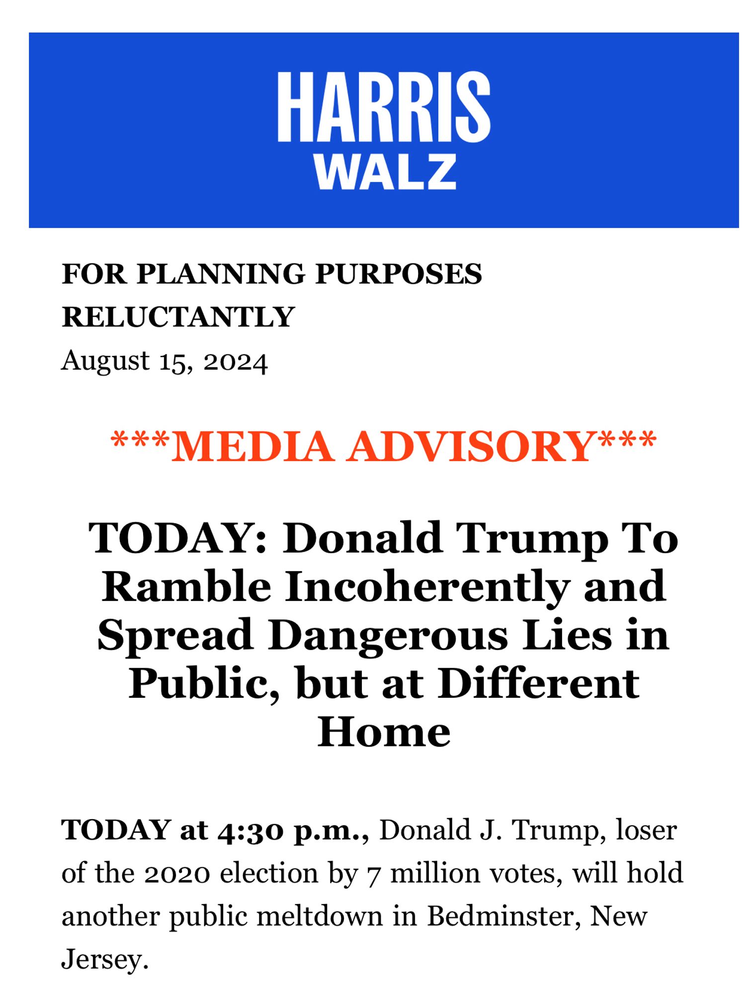 FOR PLANNING PURPOSES RELUCTANTLY
August 15, 2024

***MEDIA ADVISORY***

TODAY: Donald Trump To Ramble Incoherently and Spread Dangerous Lies in Public, but at Different Home
TODAY at 4:30 p.m., Donald J. Trump, loser of the 2020 election by 7 million votes, will hold another public meltdown in Bedminster, New Jersey.