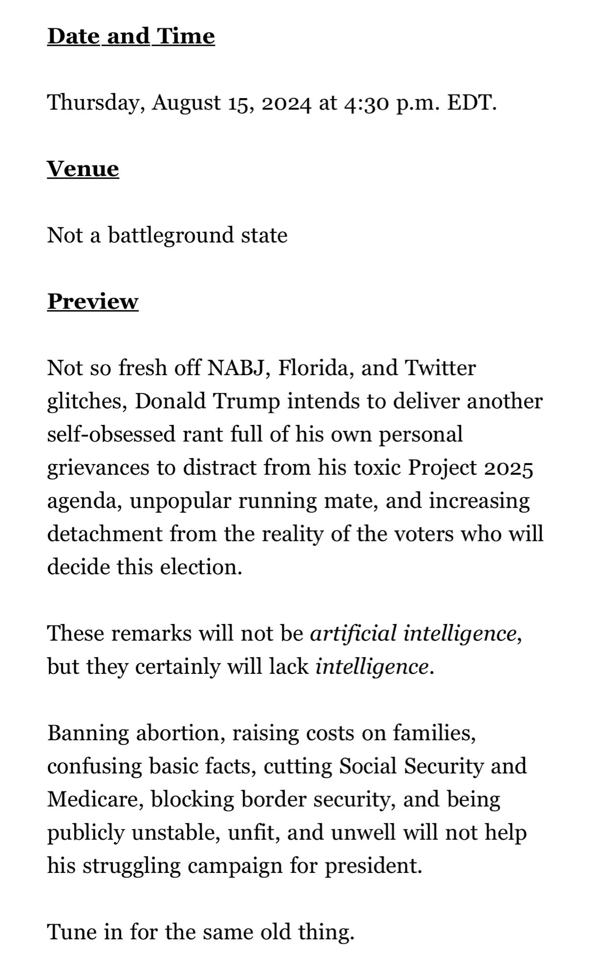 Date and Time

Thursday, August 15, 2024 at 4:30 p.m. EDT.

Venue

Not a battleground state

Preview

Not so fresh off NABJ, Florida, and Twitter glitches, Donald Trump intends to deliver another self-obsessed rant full of his own personal grievances to distract from his toxic Project 2025 agenda, unpopular running mate, and increasing detachment from the reality of the voters who will decide this election.

These remarks will not be artificial intelligence, but they certainly will lack intelligence.

Banning abortion, raising costs on families, confusing basic facts, cutting Social Security and Medicare, blocking border security, and being publicly unstable, unfit, and unwell will not help his struggling campaign for president.