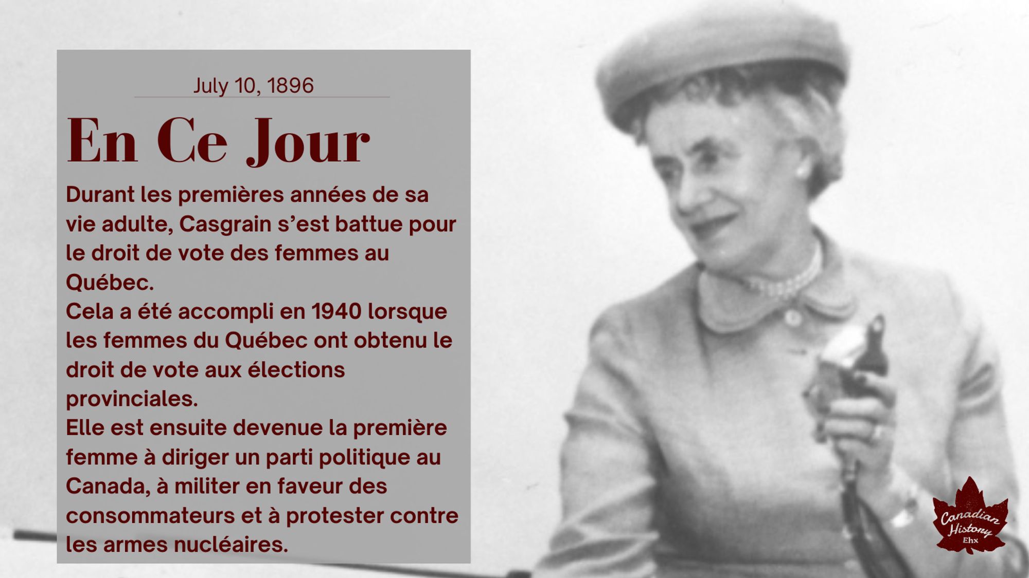 Une femme vêtue d'un chemisier avec des perles et un chapeau tenant un microphone à l'ancienne. Elle regarde hors caméra.

Durant les premières années de sa vie adulte, Casgrain s’est battue pour le droit de vote des femmes au Québec.
Cela a été accompli en 1940 lorsque les femmes du Québec ont obtenu le droit de vote aux élections provinciales.
Elle est ensuite devenue la première femme à diriger un parti politique au Canada, à militer en faveur des consommateurs et à protester contre les armes nucléaires.
Elle a été sénatrice de 1970 à 1971. Elle est décédée le 3 novembre 1981.