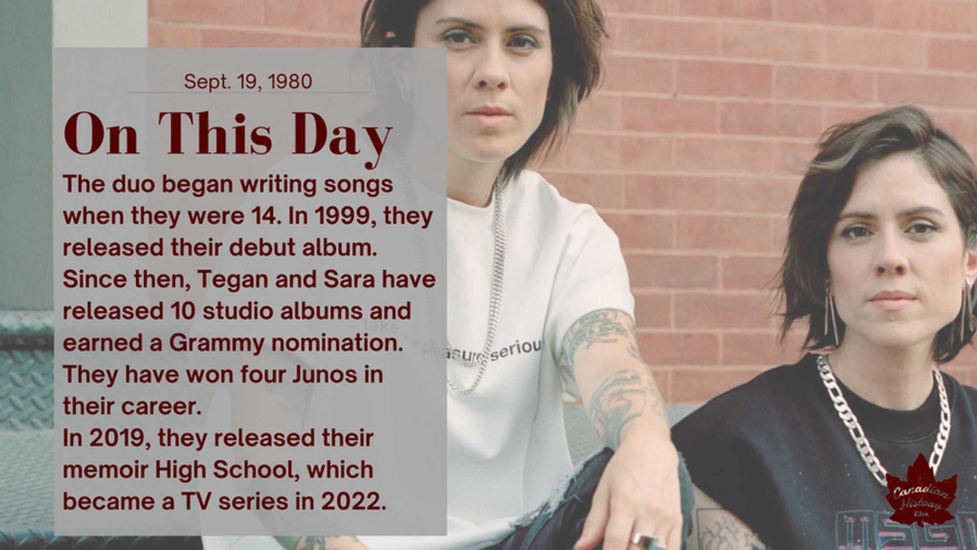 The duo began writing songs when they were 14. In 1999, they released their debut album. Since then, Tegan and Sara have released 10 studio albums and earned a Grammy nomination.  They have won four Junos in their career. In 2019, they released their memoir High School, which became a TV series in 2022.