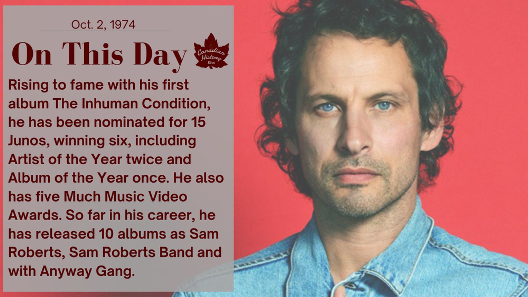 Rising to fame with his first album The Inhuman Condition, he has been nominated for 15 Junos, winning six, including Artist of the Year twice and Album of the Year once. He also has five Much Music Video Awards. So far in his career, he has released 10 albums as Sam Roberts, Sam Roberts Band and with Anyway Gang. 