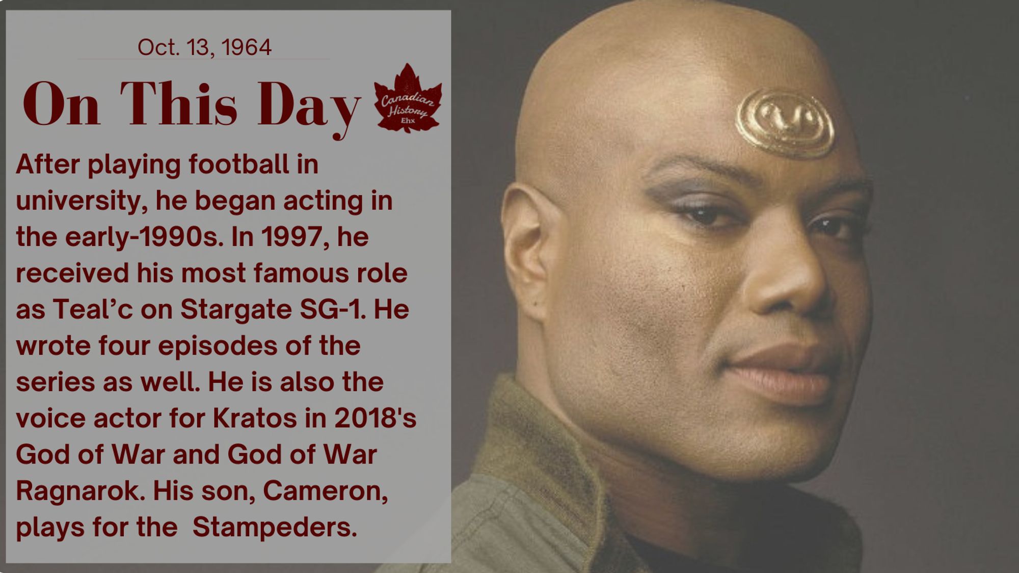 After playing football in university, he began acting in the early-1990s. In 1997, he received his most famous role as Teal’c on Stargate SG-1. He wrote four episodes of the series as well. He is also the voice actor for Kratos in 2018's God of War and God of War Ragnarok. His son, Cameron, plays for the  Stampeders.