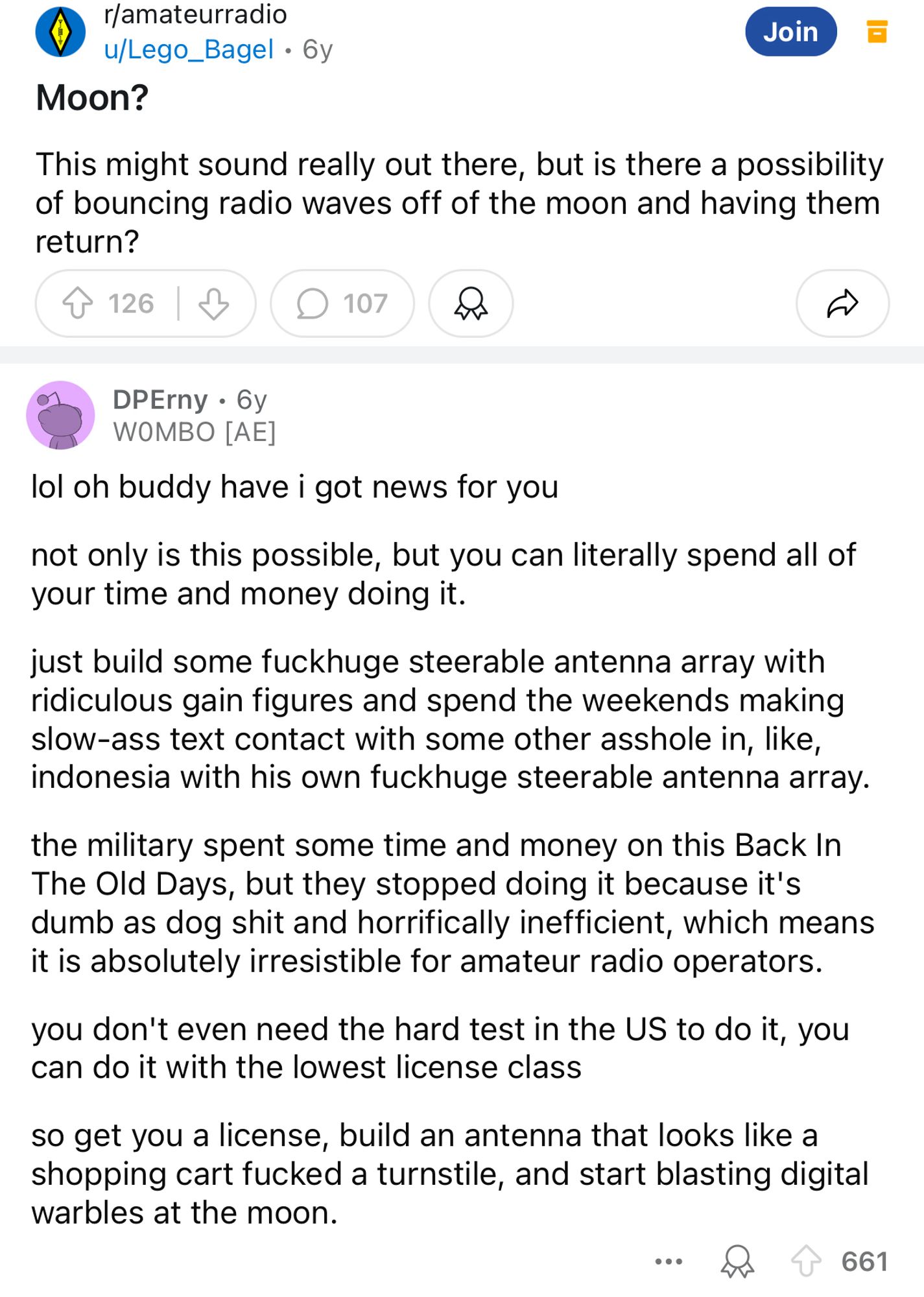 •r/amateurradio u/Lego_Bagel • 6y
Moon?
Join
This might sound really out there, but is there a possibility of bouncing radio waves off of the moon and having them return?
个 126|少
107
DPErny • 6y
WOMBO [AE]
lol oh buddy have i got news for you
not only is this possible, but you can literally spend all of your time and money doing it.
just build some fuckhuge steerable antenna array with ridiculous gain figures and spend the weekends making slow-ass text contact with some other asshole in, like, indonesia with his own fuckhuge steerable antenna array.
the military spent some time and money on this Back In The Old Days, but they stopped doing it because it's dumb as dog shit and horrifically inefficient, which means it is absolutely irresistible for amateur radio operators.
you don't even need the hard test in the US to do it, you can do it with the lowest license class
so get you a license, build an antenna that looks like a shopping cart fucked a turnstile, and start blasting digital wa