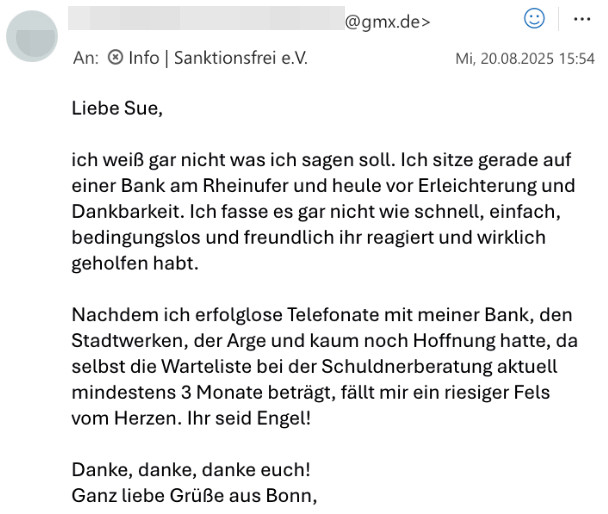 email: Liebe Sue,

ich weiß gar nicht was ich sagen soll. 
Ich sitze gerade auf einer Bank am Rheinufer und heule vor Erleichterung und Dankbarkeit. 
Ich fasse es gar nicht wie schnell, einfach, bedingungslos und freundlich ihr reagiert und wirklich geholfen habt. 
Nachdem ich erfolglose Telefonate mit meiner Bank, den Stadtwerken, der Arge und kaum noch Hoffnung hatte, da selbst die Wartelisze bei der Schuldnerberatung aktuell mindestens 3 Monate beträgt, fällt mir ein riesiger Fels vom Herzen.
Ihr seid Engel!

Danke, danke, danke euch!
Ganz liebe Grüße aus Bonn,