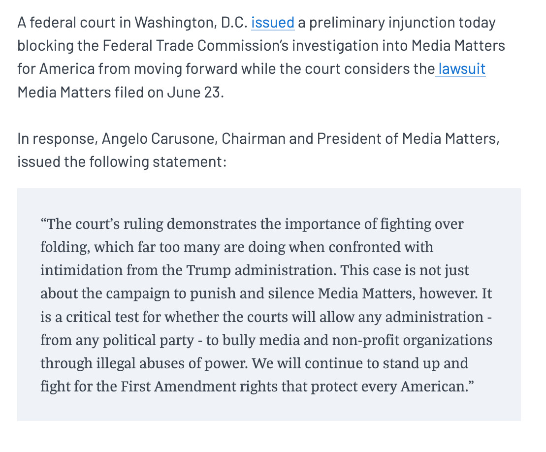 A federal court in Washington, D.C. issued a preliminary injunction today blocking the Federal Trade Commission’s investigation into Media Matters for America from moving forward while the court considers the lawsuit Media Matters filed on June 23. In response, Angelo Carusone, Chairman and President of Media Matters, issued the following statement:“The court’s ruling demonstrates the importance of fighting over folding, which far too many are doing when confronted with intimidation from the Trump administration. This case is not just about the campaign to punish and silence Media Matters, however. It is a critical test for whether the courts will allow any administration - from any political party - to bully media and non-profit organizations through illegal abuses of power. We will continue to stand up and fight for the First Amendment rights that protect every American.”