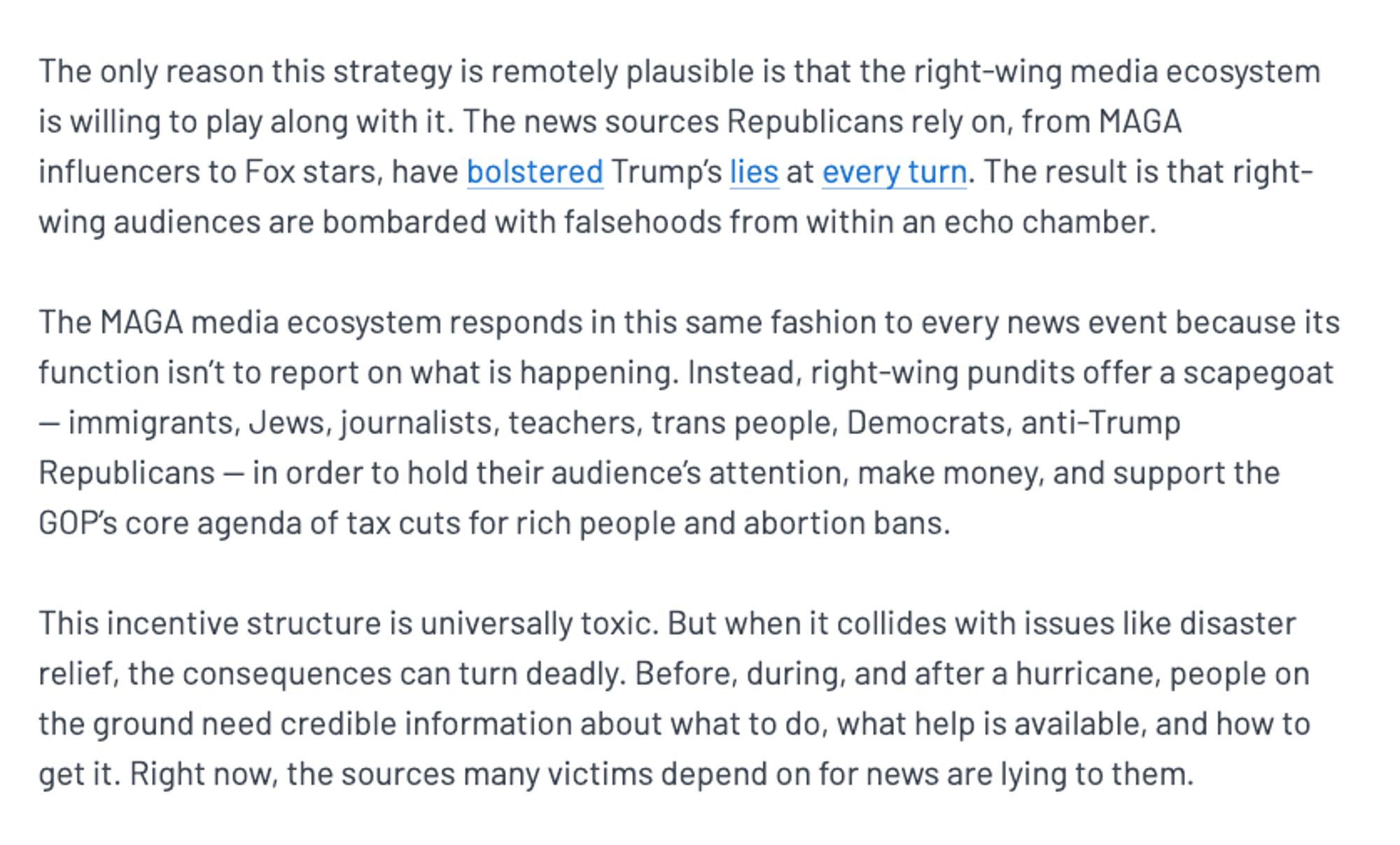 The only reason this strategy is remotely plausible is that the right-wing media ecosystem is willing to play along with it. The news sources Republicans rely on, from MAGA influencers to Fox stars, have bolstered Trump’s lies at every turn. The result is that right-wing audiences are bombarded with falsehoods from within an echo chamber.

The MAGA media ecosystem responds in this same fashion to every news event because its function isn’t to report on what is happening. Instead, right-wing pundits offer a scapegoat — immigrants, Jews, journalists, teachers, trans people, Democrats, anti-Trump Republicans — in order to hold their audience’s attention, make money, and support the GOP’s core agenda of tax cuts for rich people and abortion bans.

This incentive structure is universally toxic. But when it collides with issues like disaster relief, the consequences can turn deadly. Before, during, and after a hurricane, people on the ground need credible information about what to do, what h