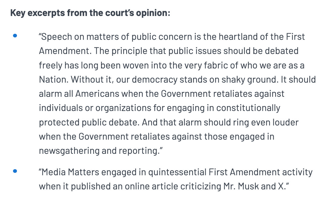 Key excerpts from the court’s opinion:

“Speech on matters of public concern is the heartland of the First Amendment. The principle that public issues should be debated freely has long been woven into the very fabric of who we are as a Nation. Without it, our democracy stands on shaky ground. It should alarm all Americans when the Government retaliates against individuals or organizations for engaging in constitutionally protected public debate. And that alarm should ring even louder when the Government retaliates against those engaged in newsgathering and reporting.”

“Media Matters engaged in quintessential First Amendment activity when it published an online article criticizing Mr. Musk and X.”