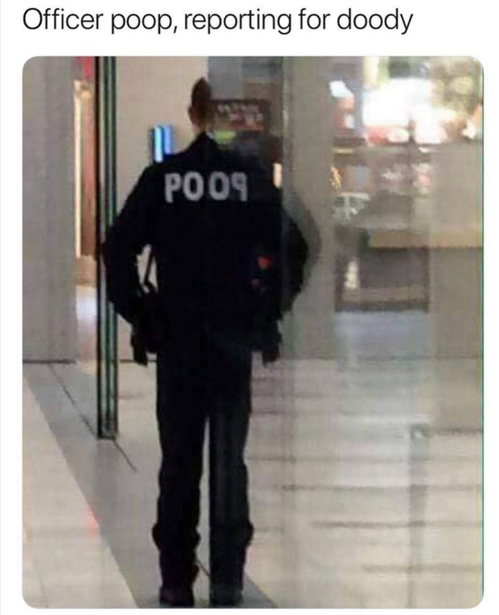 A police office in their full dark blue uniform has their back to us. They are standing half-in half-out of a doorway made of reflective glass. The white lettering on the back of their jacket is partially obscured by the doorway, but the reflection makes it read “POOP”, with the last P backwards due to the reflection. The meme caption reads “Officer poop, reporting for doody.”