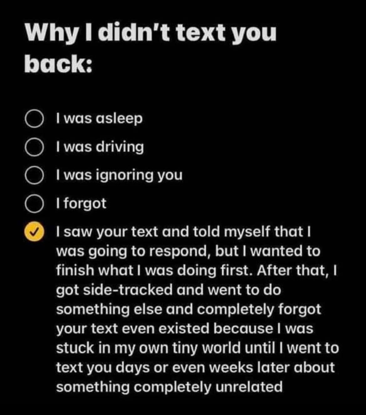 On a black background in white text it reads “Why I didn't text you back:
I was asleep
• I was driving
• I was ignoring you
. I forgot
I saw your text and told myself that I was going to respond, but I wanted to finish what I was doing first. After that, I got side-tracked and went to do something else and completely forgot your text even existed because I was stuck in my own tiny world until I went to text you days or even weeks later about something completely unrelated.”
The fourth option is selected with a yellow checkmark.