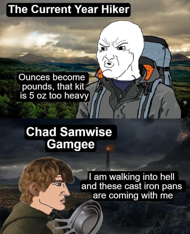 The Current Year Hiker; ounces become pounds. That kit is 5 oz too heavy.
Chad Samwise Gamgee: I am walking into hell and these cast iron pans are coming with me.