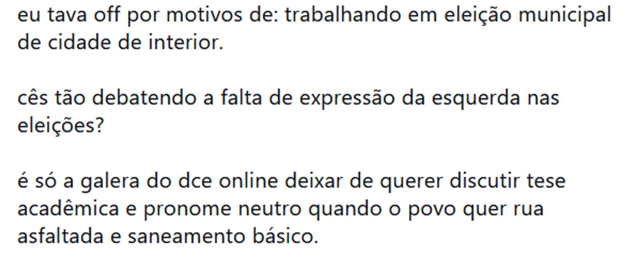 Imagem de um blueet escrito: "Eu tava off por motivos de: trabalhando em eleição municipal em cidade do interior. Vocês tão debatendo a falta de expressão da esquerda nas eleições? É só a galera do DCE online deixar de querer discutir tese acadêmica e pronome neutro quando o povo quer rua asfaltada e saneamento básico."