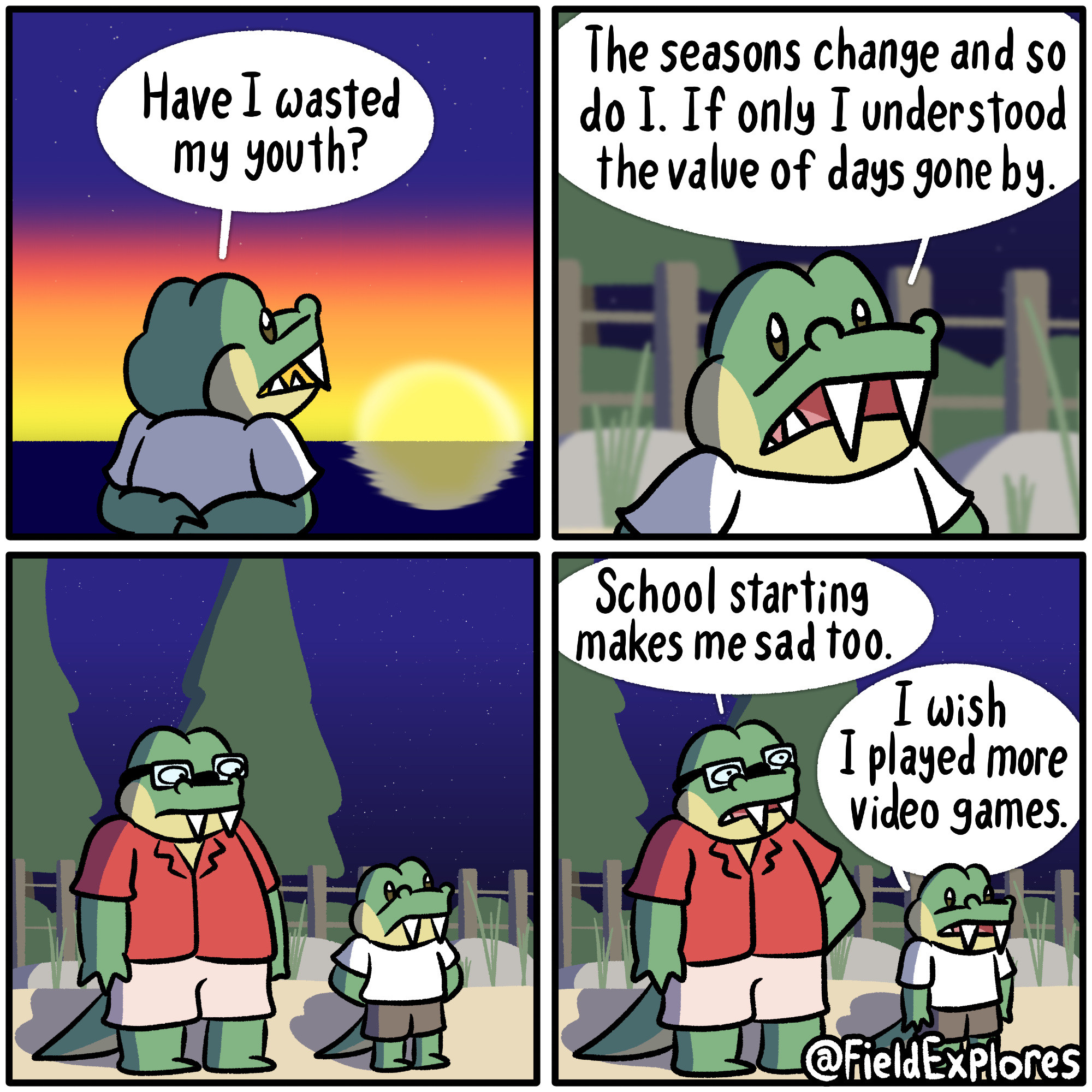Youth - Gator Days

Transcript

Panel 1

Gustopher watches the sun set. Above him the stars have started coming out. Regret slowly begins to set in as he comes to appreciate how fleeting life is.

Gustopher: Have I wasted my youth?

Panel 2

The world grows dark as Gustopher contemplates how little time any one individual actually has. The world is so full of beauty and wonder and there's so little time to truly appreciate it.

Gustopher: The seasons change and so do I. If only I understood the value of days gone by.

Panel 3

August is standing next to Gustopher and gives him a concerning glance. But he knows exactly what this is about.

Panel 4

August: School starting makes me sad too.

Gustopher: I wish I played more video games.