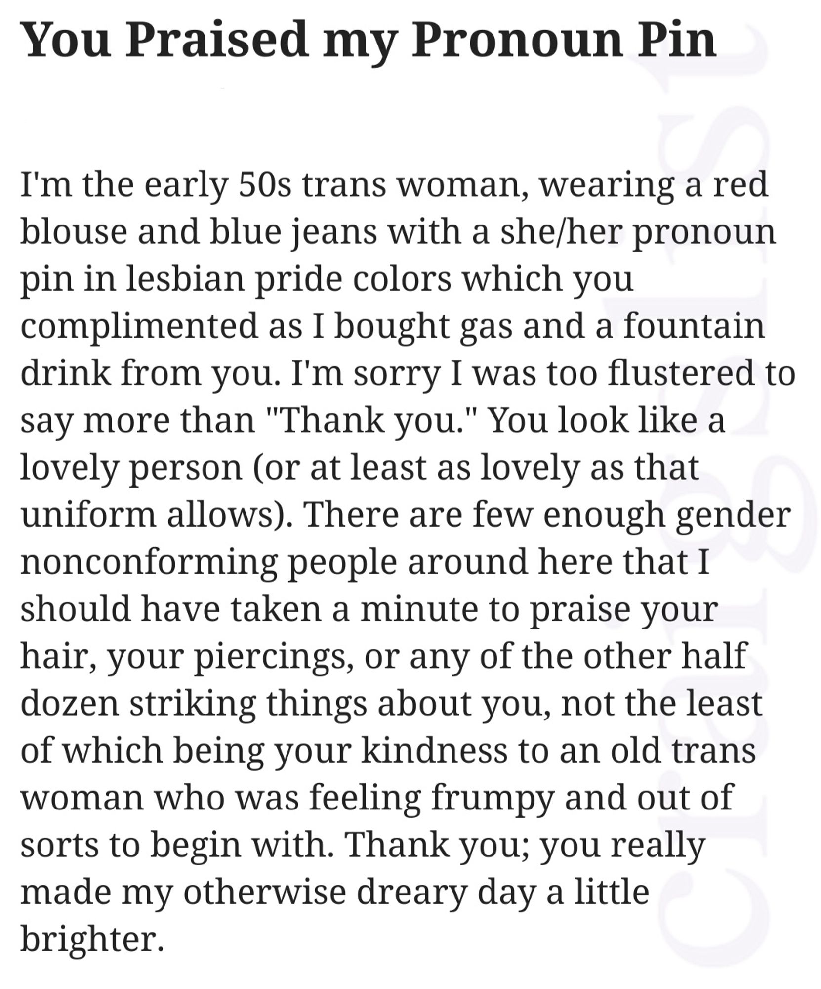 Craigslist missed connections ad :
I'm the early 50s trans woman, wearing a red blouse and blue jeans with a she/her pronoun pin in lesbian pride colors which you complimented as I bought gas and a fountain drink from you. I'm sorry I was too flustered to say more than "Thank you." You look like a lovely person (or at least as lovely as that uniform allows). There are few enough gender nonconforming people around here that I should have taken a minute to praise your hair, your piercings, or any of the other half dozen striking things about you, not the least of which being your kindness to an old trans woman who was feeling frumpy and out of sorts to begin with. Thank you; you really made my otherwise dreary day a little brighter.