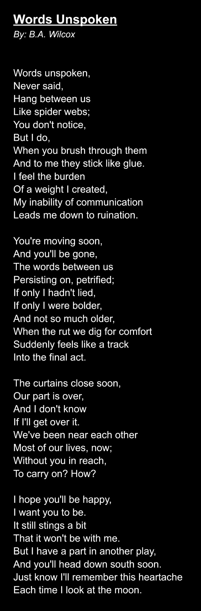 Words Unspoken
By: B.A. Wilcox


Words unspoken,
Never said,
Hang between us
Like spider webs;
You don't notice,
But I do,
When you brush through them
And to me they stick like glue.
I feel the burden
Of a weight I created,
My inability of communication
Leads me down to ruination.

You're moving soon,
And you'll be gone,
The words between us
Persisting on, petrified;
If only I hadn't lied,
If only I were bolder,
And not so much older,
When the rut we dig for comfort
Suddenly feels like a track
Into the final act.

The curtains close soon,
Our part is over,
And I don't know
If I'll get over it.
We've been near each other
Most of our lives, now;
Without you in reach,
To carry on? How?

I hope you'll be happy,
I want you to be.
It still stings a bit
That it won't be with me.
But I have a part in another play,
And you'll head down south soon.
Just know I'll remember this heartache
Each time I look at the moon.
