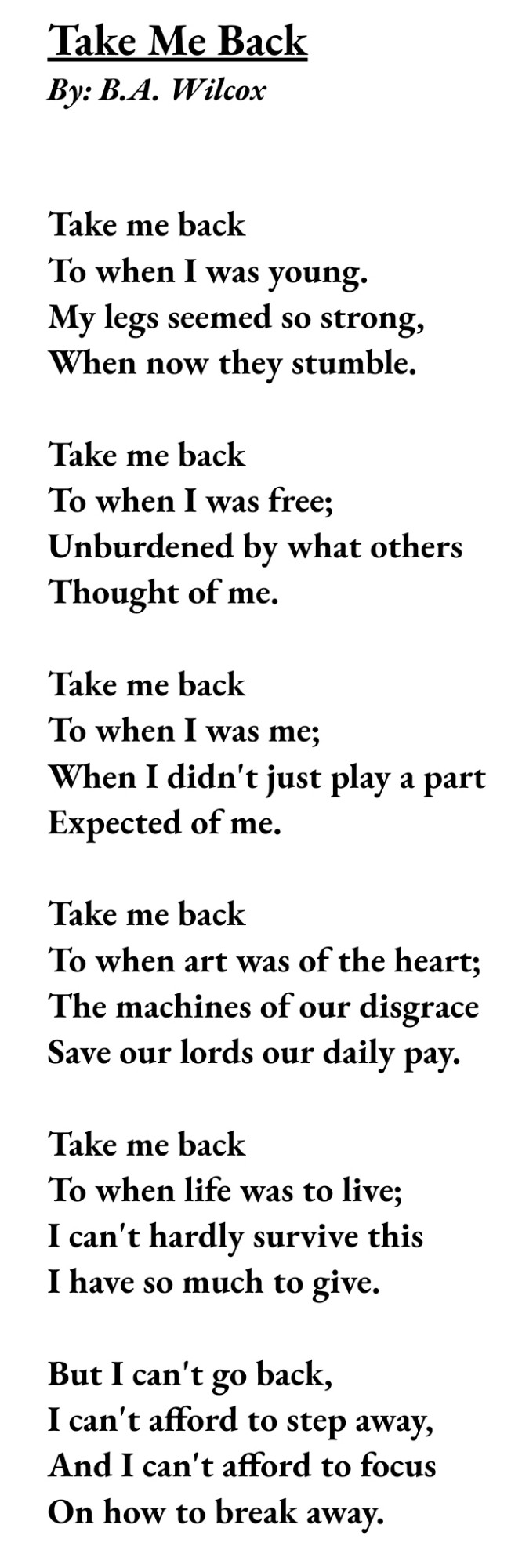 Take Me Back
By: B.A. Wilcox


Take me back
To when I was young.
My legs seemed so strong,
When now they stumble.

Take me back
To when I was free;
Unburdened by what others
Thought of me.

Take me back
To when I was me;
When I didn't just play a part
Expected of me.

Take me back
To when art was of the heart;
The machines of our disgrace
Save our lords our daily pay.

Take me back
To when life was to live;
I can't hardly survive this
I have so much to give.

But I can't go back,
I can't afford to step away,
And I can't afford to focus
On how to break away.
