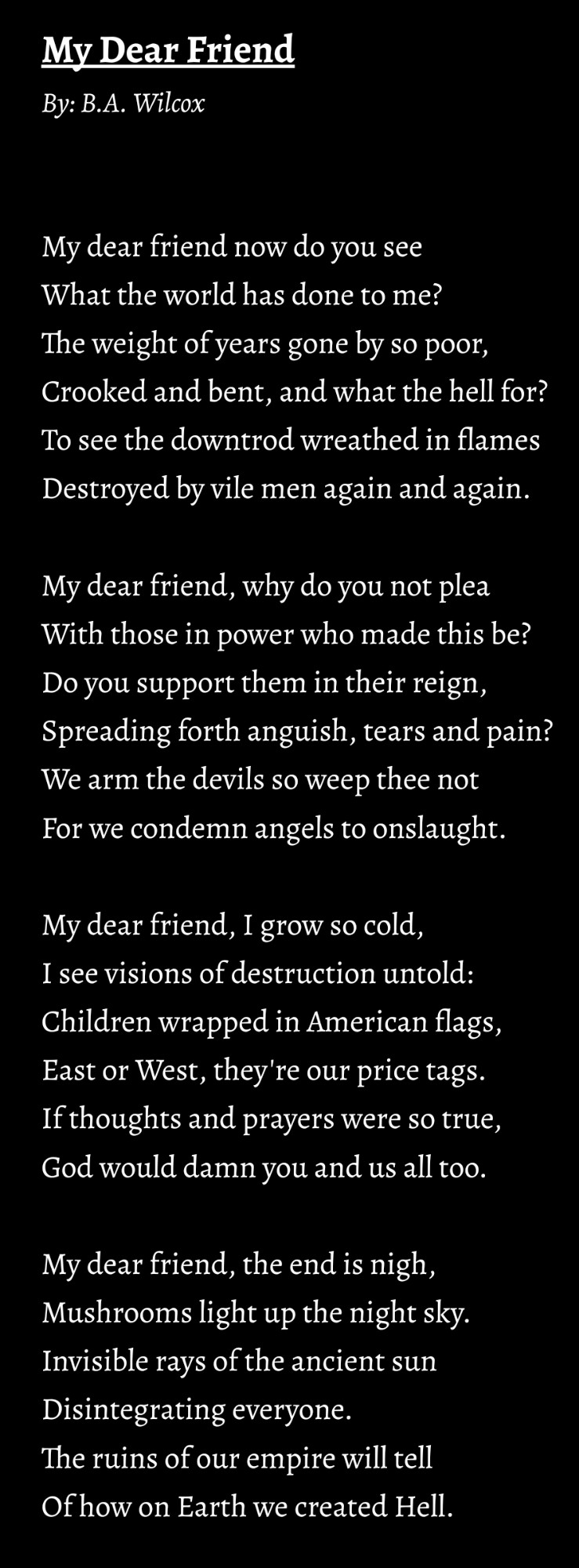 My Dear Friend
By: B.A. Wilcox


My dear friend now do you see
What the world has done to me?
The weight of years gone by so poor,
Crooked and bent, and what the hell for?
To see the downtrod wreathed in flames
Destroyed by vile men again and again.

My dear friend, why do you not plea
With those in power who made this be?
Do you support them in their reign,
Spreading forth anguish, tears and pain?
We arm the devils so weep thee not
For we condemn angels to onslaught.

My dear friend, I grow so cold,
I see visions of destruction untold:
Children wrapped in American flags,
East or West, they're our price tags.
If thoughts and prayers were so true,
God would damn you and us all too.

My dear friend, the end is nigh,
Mushrooms light up the night sky.
Invisible rays of the ancient sun
Disintegrating everyone.
The ruins of our empire will tell
Of how on Earth we created Hell.
