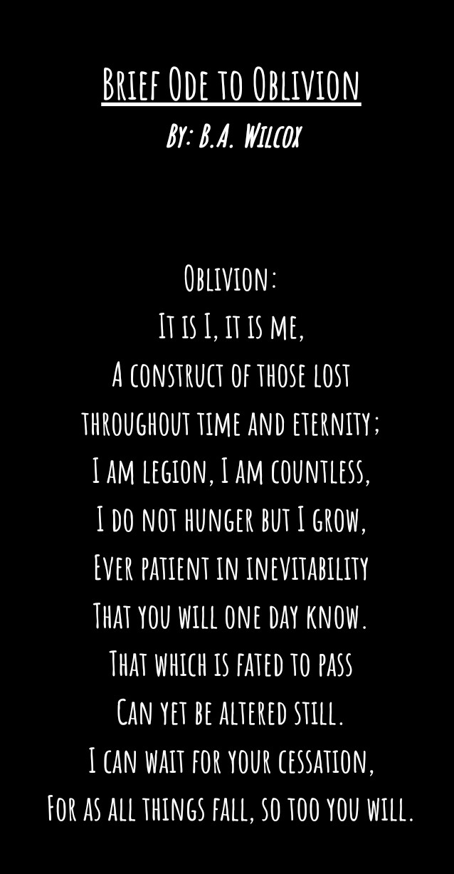 Brief Ode to Oblivion
By: B.A. Wilcox


Oblivion:
It is I, it is me,
A construct of those lost
throughout time and eternity;
I am legion, I am countless,
I do not hunger but I grow,
Ever patient in inevitability
That you will one day know.
That which is fated to pass
Can yet be altered still.
I can wait for your cessation,
For as all things fall, so too you will.
