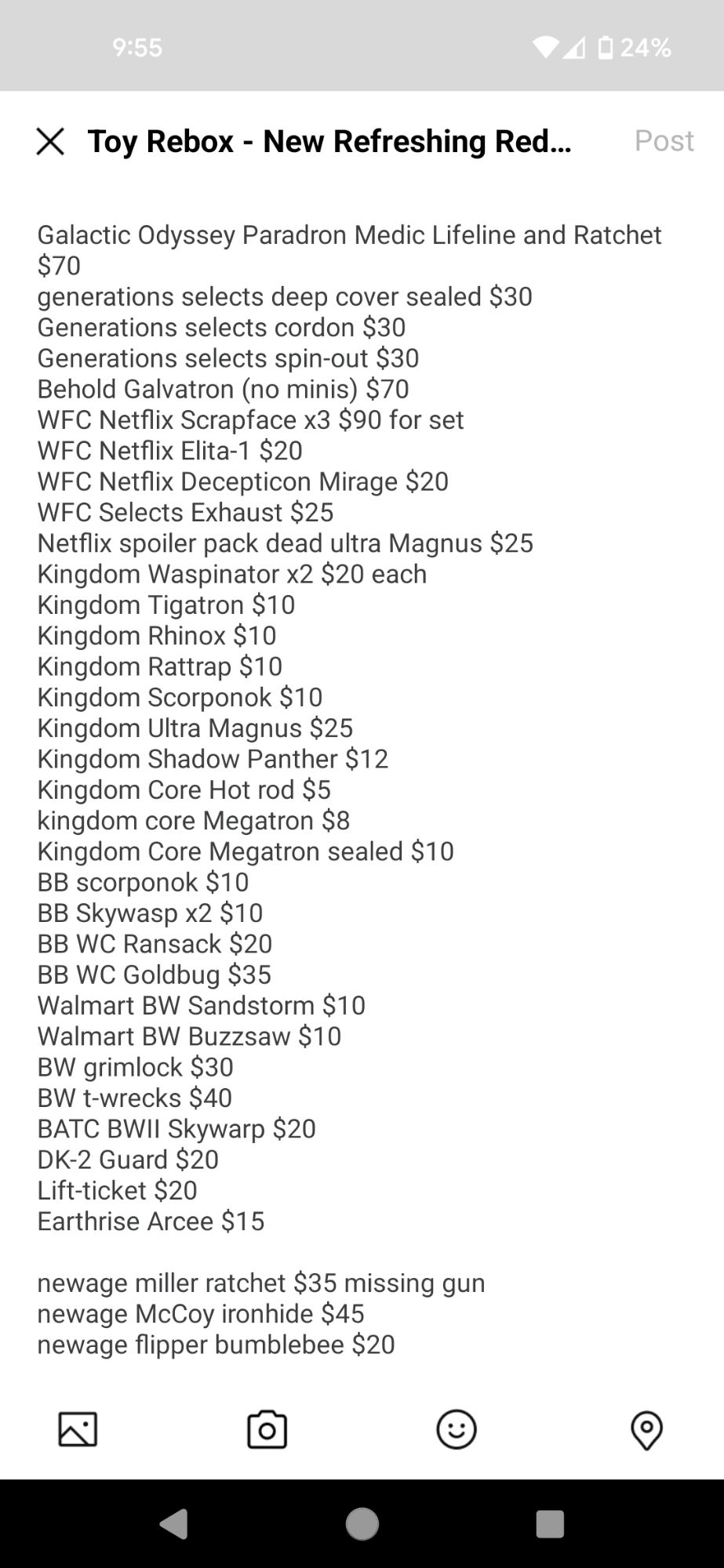 Galactic Odyssey Paradron Medic Lifeline and Ratchet $70
generations selects deep cover sealed $30
Generations selects cordon $30
Generations selects spin-out $30
Behold Galvatron (no minis) $70
WFC Netflix Scrapface x3 $90 for set
WFC Netflix Elita-1 $20
WFC Netflix Decepticon Mirage $20
WFC Selects Exhaust $25
Netflix spoiler pack dead ultra Magnus $25
Kingdom Waspinator x2 $20 each
Kingdom Tigatron $10
Kingdom Rhinox $10
Kingdom Rattrap $10
Kingdom Scorponok $10
Kingdom Ultra Magnus $25
Kingdom Shadow Panther $12
Kingdom Core Hot rod $5
kingdom core Megatron $8
Kingdom Core Megatron sealed $10
BB scorponok $10
BB Skywasp x2 $10
BB WC Ransack $20
BB WC Goldbug $35
Walmart BW Sandstorm $10
Walmart BW Buzzsaw $10
BW grimlock $30
BW t-wrecks $40
BATC BWII Skywarp $20
DK-2 Guard $20
Lift-ticket $20
Earthrise Arcee $15

newage miller ratchet $35 missing gun
newage McCoy ironhide $45
newage flipper bumblebee $20