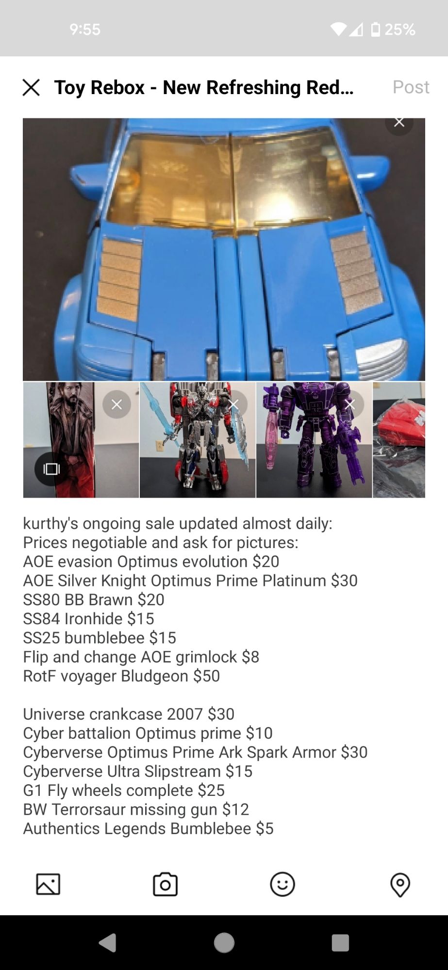 kurthy's ongoing sale updated almost daily:
Prices negotiable and ask for pictures:
AOE evasion Optimus evolution $20
AOE Silver Knight Optimus Prime Platinum $30
SS80 BB Brawn $20
SS84 Ironhide $15
SS25 bumblebee $15
Flip and change AOE grimlock $8
RotF voyager Bludgeon $50

Universe crankcase 2007 $30
Cyber battalion Optimus prime $10
Cyberverse Optimus Prime Ark Spark Armor $30
Cyberverse Ultra Slipstream $15
G1 Fly wheels complete $25
BW Terrorsaur missing gun $12
Authentics Legends Bumblebee $5

TFCC Armada Skywarp $150
TFCC Optimus and Megatron Pretenders $200

Black Series Cassian Andor $40
Black Series Scout Trooper Holiday $20 (sealed)
marvel Legends Shiklah and Jeff $10 (sealed)
classified baroness and coil (sealed) $40

Velocitron Burn out $15
Wreckers Bulkhead
Wreckers Springer

BW reissue Cheetor $10
BW reissue rattrap $8
BW reissue tigatron $15
BW reissue terrorsaur $12