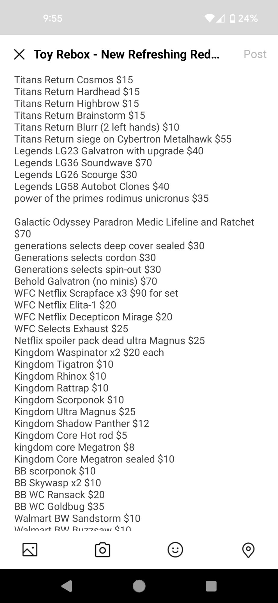 Galactic Odyssey Paradron Medic Lifeline and Ratchet $70
generations selects deep cover sealed $30
Generations selects cordon $30
Generations selects spin-out $30
Behold Galvatron (no minis) $70
WFC Netflix Scrapface x3 $90 for set
WFC Netflix Elita-1 $20
WFC Netflix Decepticon Mirage $20
WFC Selects Exhaust $25
Netflix spoiler pack dead ultra Magnus $25
Kingdom Waspinator x2 $20 each
Kingdom Tigatron $10
Kingdom Rhinox $10
Kingdom Rattrap $10
Kingdom Scorponok $10
Kingdom Ultra Magnus $25
Kingdom Shadow Panther $12
Kingdom Core Hot rod $5
kingdom core Megatron $8
Kingdom Core Megatron sealed $10
BB scorponok $10
BB Skywasp x2 $10
BB WC Ransack $20
BB WC Goldbug $35
Walmart BW Sandstorm $10
Walmart BW Buzzsaw $10
BW grimlock $30
BW t-wrecks $40
BATC BWII Skywarp $20
DK-2 Guard $20
Lift-ticket $20
Earthrise Arcee $15

newage miller ratchet $35 missing gun
newage McCoy ironhide $45
newage flipper bumblebee $20