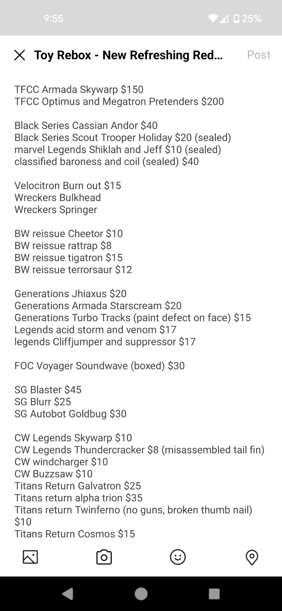 Generations Jhiaxus $20
Generations Armada Starscream $20
Generations Turbo Tracks (paint defect on face) $15
Legends acid storm and venom $17
legends Cliffjumper and suppressor $17

FOC Voyager Soundwave (boxed) $30

SG Blaster $45
SG Blurr $25
SG Autobot Goldbug $30

CW Legends Skywarp $10
CW Legends Thundercracker $8 (misassembled tail fin)
CW windcharger $10
CW Buzzsaw $10
Titans Return Galvatron $25
Titans return alpha trion $35
Titans return Twinferno (no guns, broken thumb nail) $10
Titans Return Cosmos $15
Titans Return Hardhead $15
Titans Return Highbrow $15
Titans Return Brainstorm $15
Titans Return Blurr (2 left hands) $10
Titans Return siege on Cybertron Metalhawk $55
Legends LG23 Galvatron with upgrade $40
Legends LG36 Soundwave $70
Legends LG26 Scourge $30
Legends LG58 Autobot Clones $40
power of the primes rodimus unicronus $35

Galactic Odyssey Paradron Medic Lifeline and Ratchet $70
generations selects deep cover sealed $30
Generations selects cordon $30