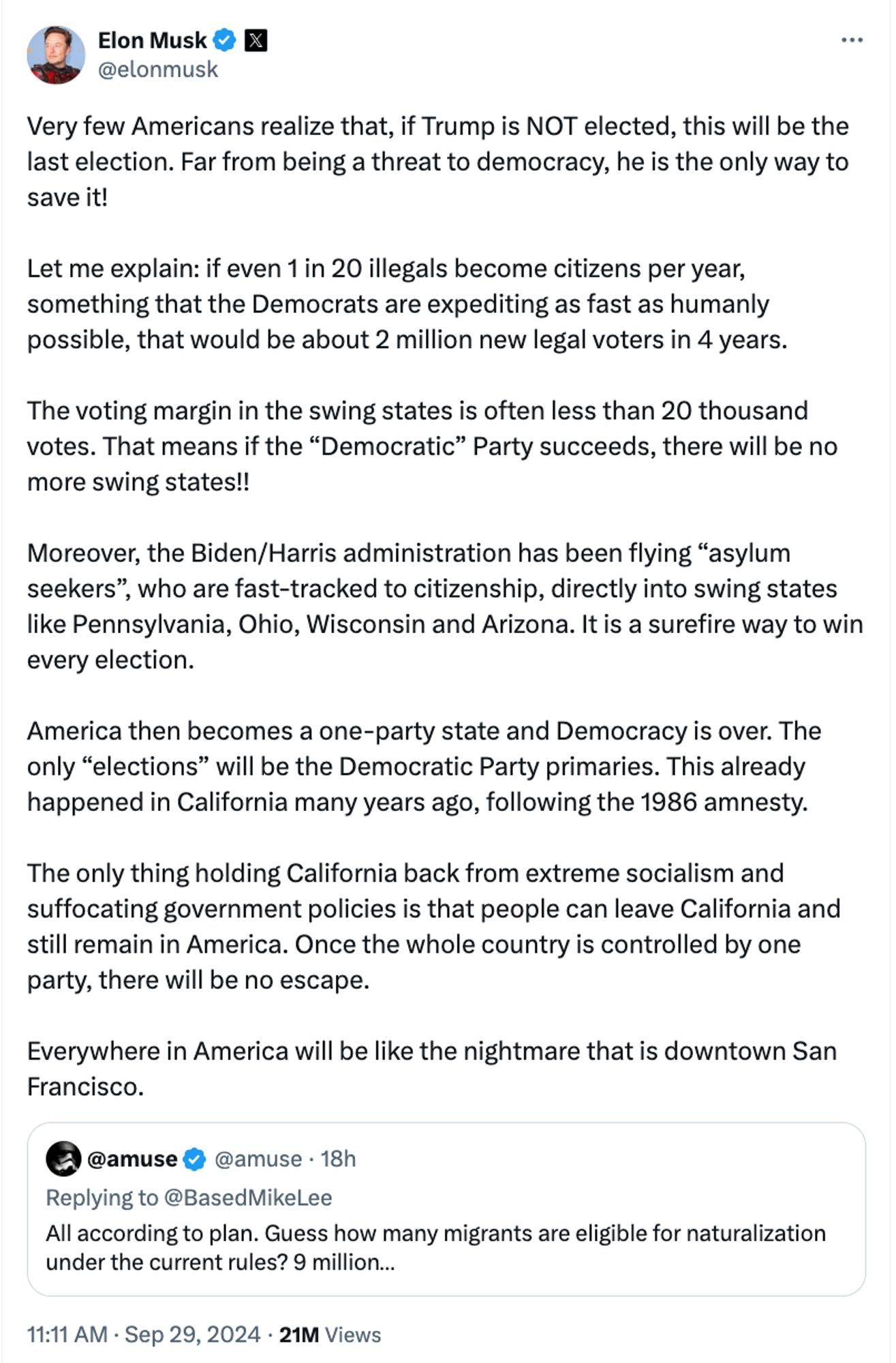 Post from Musk on X on Sept 29, 11:11AM: Very few Americans realize that, if Trump is NOT elected, this will be the last election. Far from being a threat to democracy, he is the only way to save it!

Let me explain: if even 1 in 20 illegals become citizens per year, something that the Democrats are expediting as fast as humanly possible, that would be about 2 million new legal voters in 4 years. 

The voting margin in the swing states is often less than 20 thousand votes. That means if the “Democratic” Party succeeds, there will be no more swing states!! 

Moreover, the Biden/Harris administration has been flying “asylum seekers”, who are fast-tracked to citizenship, directly into swing states like Pennsylvania, Ohio, Wisconsin and Arizona. It is a surefire way to win every election. 

America then becomes a one-party state and Democracy is over. The only “elections” will be the Democratic Party primaries. This already happened in California many years ago, following the 1986 amnesty.